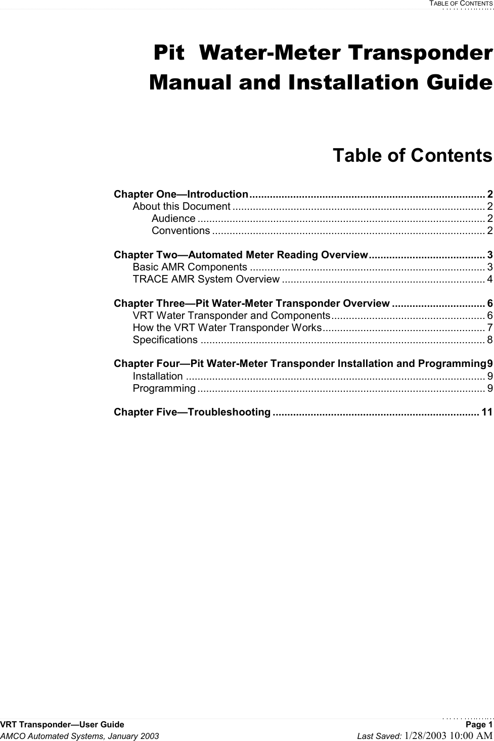  TABLE OF CONTENTS VRT Transponder—User Guide    Page 1 AMCO Automated Systems, January 2003    Last Saved: 1/28/2003 10:00 AM  Pit  Water-Meter Transponder Manual and Installation Guide   Table of Contents  Chapter One—Introduction................................................................................. 2   About this Document ....................................................................................... 2   Audience ................................................................................................... 2   Conventions .............................................................................................. 2  Chapter Two—Automated Meter Reading Overview........................................ 3  Basic AMR Components ................................................................................. 3   TRACE AMR System Overview ...................................................................... 4  Chapter Three—Pit Water-Meter Transponder Overview ................................ 6   VRT Water Transponder and Components..................................................... 6   How the VRT Water Transponder Works........................................................ 7  Specifications .................................................................................................. 8  Chapter Four—Pit Water-Meter Transponder Installation and Programming9  Installation ....................................................................................................... 9  Programming ................................................................................................... 9  Chapter Five—Troubleshooting ....................................................................... 11           