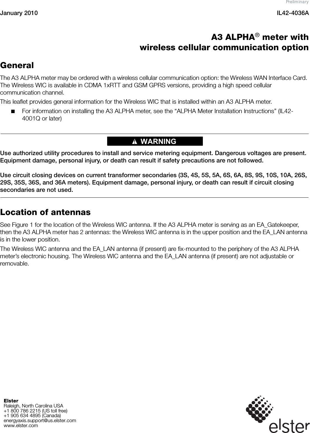 January 2010 IL42-4036AElster Raleigh, North Carolina USA+1 800 786 2215 (US toll free)+1 905 634 4895 (Canada)energyaxis.support@us.elster.comwww.elster.comA3 ALPHA® meter withwireless cellular communication optionGeneralThe A3 ALPHA meter may be ordered with a wireless cellular communication option: the Wireless WAN Interface Card. The Wireless WIC is available in CDMA 1xRTT and GSM GPRS versions, providing a high speed cellular communication channel.This leaflet provides general information for the Wireless WIC that is installed within an A3 ALPHA meter.■For information on installing the A3 ALPHA meter, see the “ALPHA Meter Installation Instructions” (IL42-4001Q or later)WARNING!Use authorized utility procedures to install and service metering equipment. Dangerous voltages are present. Equipment damage, personal injury, or death can result if safety precautions are not followed.Use circuit closing devices on current transformer secondaries (3S, 4S, 5S, 5A, 6S, 6A, 8S, 9S, 10S, 10A, 26S, 29S, 35S, 36S, and 36A meters). Equipment damage, personal injury, or death can result if circuit closing secondaries are not used.Location of antennasSee Figure 1 for the location of the Wireless WIC antenna. If the A3 ALPHA meter is serving as an EA_Gatekeeper, then the A3 ALPHA meter has 2 antennas: the Wireless WIC antenna is in the upper position and the EA_LAN antenna is in the lower position.The Wireless WIC antenna and the EA_LAN antenna (if present) are fix-mounted to the periphery of the A3 ALPHA meter’s electronic housing. The Wireless WIC antenna and the EA_LAN antenna (if present) are not adjustable or removable.Preliminary