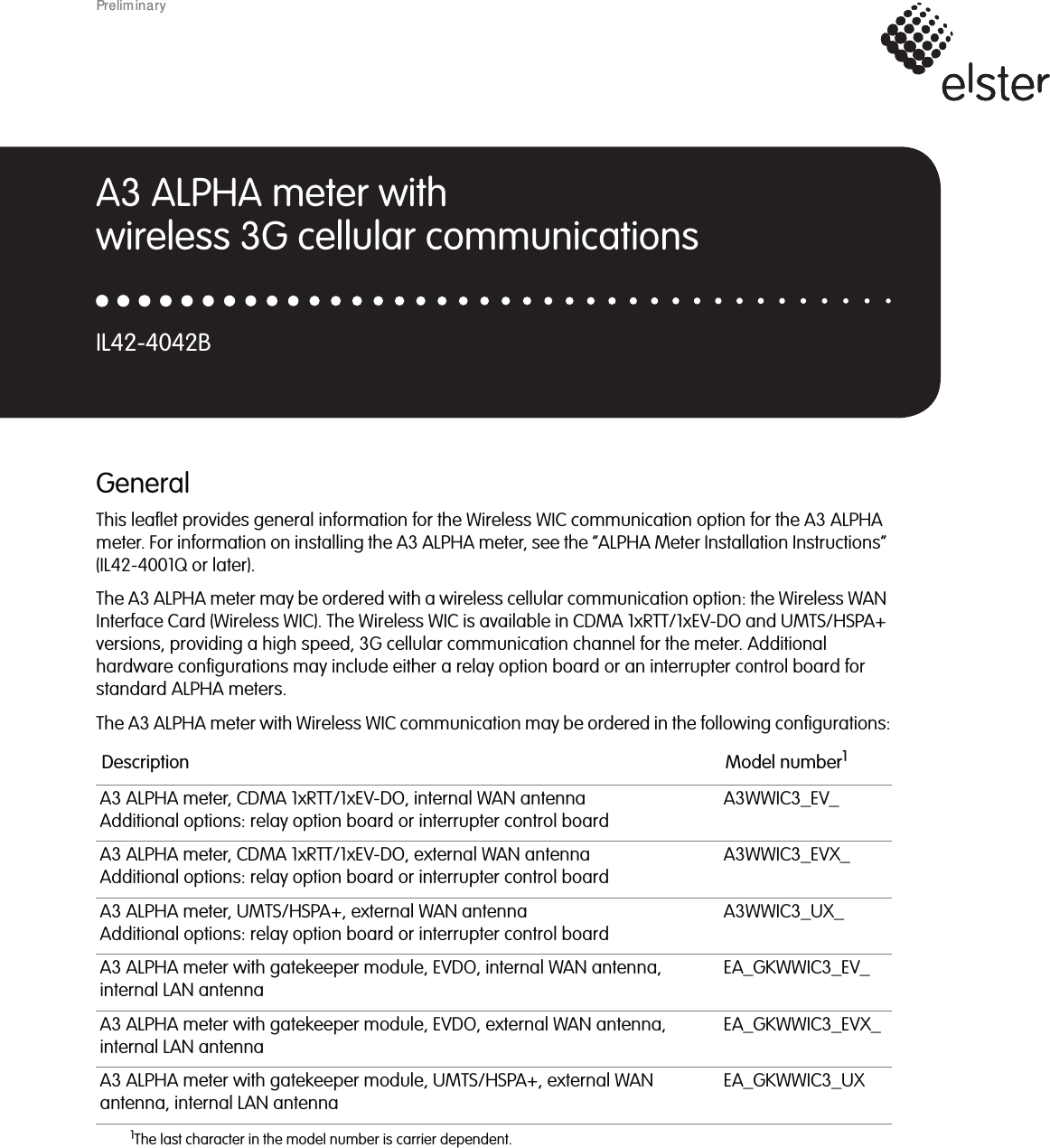 GeneralThis leaflet provides general information for the Wireless WIC communication option for the A3 ALPHAmeter. For information on installing the A3 ALPHA meter, see the “ALPHA Meter Installation Instructions”(IL42-4001Q or later).The A3 ALPHA meter may be ordered with a wireless cellular communication option: the Wireless WANInterface Card (Wireless WIC). The Wireless WIC is available in CDMA 1xRTT/1xEV-DO and UMTS/HSPA+versions, providing a high speed, 3G cellular communication channel for the meter. Additionalhardware configurations may include either a relay option board or an interrupter control board forstandard ALPHA meters.The A3 ALPHA meter with Wireless WIC communication may be ordered in the following configurations:Description Model number11The last character in the model number is carrier dependent.A3 ALPHA meter, CDMA 1xRTT/1xEV-DO, internal WAN antennaAdditional options: relay option board or interrupter control boardA3WWIC3_EV_A3 ALPHA meter, CDMA 1xRTT/1xEV-DO, external WAN antennaAdditional options: relay option board or interrupter control boardA3WWIC3_EVX_A3 ALPHA meter, UMTS/HSPA+, external WAN antennaAdditional options: relay option board or interrupter control boardA3WWIC3_UX_A3 ALPHA meter with gatekeeper module, EVDO, internal WAN antenna,internal LAN antennaEA_GKWWIC3_EV_A3 ALPHA meter with gatekeeper module, EVDO, external WAN antenna,internal LAN antennaEA_GKWWIC3_EVX_A3 ALPHA meter with gatekeeper module, UMTS/HSPA+, external WANantenna, internal LAN antennaEA_GKWWIC3_UXA3 ALPHA meter withwireless 3G cellular communicationsIL42-4042BPrelim inary