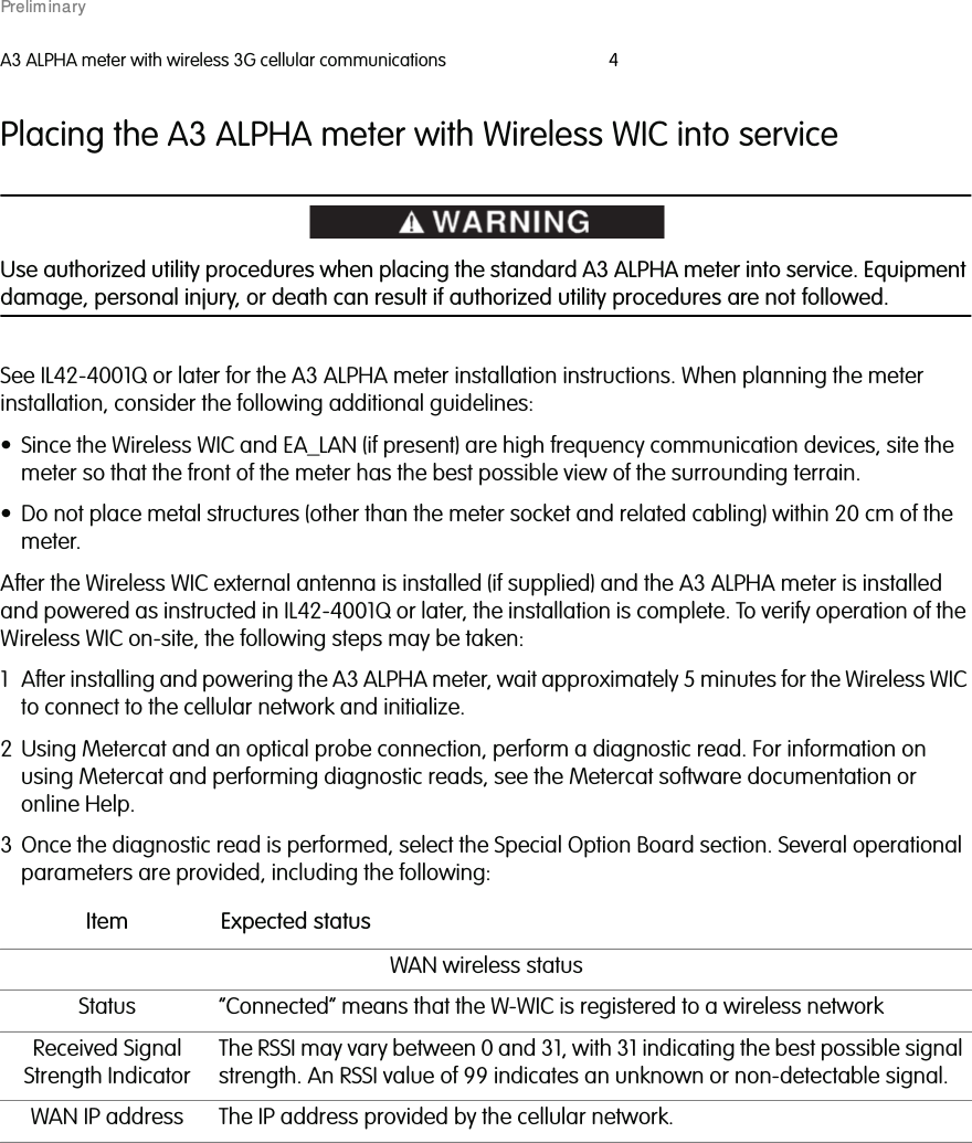 A3 ALPHA meter with wireless 3G cellular communications 4Placing the A3 ALPHA meter with Wireless WIC into serviceUse authorized utility procedures when placing the standard A3 ALPHA meter into service. Equipmentdamage, personal injury, or death can result if authorized utility procedures are not followed.See IL42-4001Q or later for the A3 ALPHA meter installation instructions. When planning the meterinstallation, consider the following additional guidelines:• Since the Wireless WIC and EA_LAN (if present) are high frequency communication devices, site themeter so that the front of the meter has the best possible view of the surrounding terrain.• Do not place metal structures (other than the meter socket and related cabling) within 20 cm of themeter.After the Wireless WIC external antenna is installed (if supplied) and the A3 ALPHA meter is installedand powered as instructed in IL42-4001Q or later, the installation is complete. To verify operation of theWireless WIC on-site, the following steps may be taken:1 After installing and powering the A3 ALPHA meter, wait approximately 5 minutes for the Wireless WIC to connect to the cellular network and initialize.2 Using Metercat and an optical probe connection, perform a diagnostic read. For information on using Metercat and performing diagnostic reads, see the Metercat software documentation or online Help.3 Once the diagnostic read is performed, select the Special Option Board section. Several operational parameters are provided, including the following:Item Expected statusWAN wireless statusStatus “Connected” means that the W-WIC is registered to a wireless networkReceived SignalStrength IndicatorThe RSSI may vary between 0 and 31, with 31 indicating the best possible signalstrength. An RSSI value of 99 indicates an unknown or non-detectable signal.WAN IP address The IP address provided by the cellular network.Prelim inary