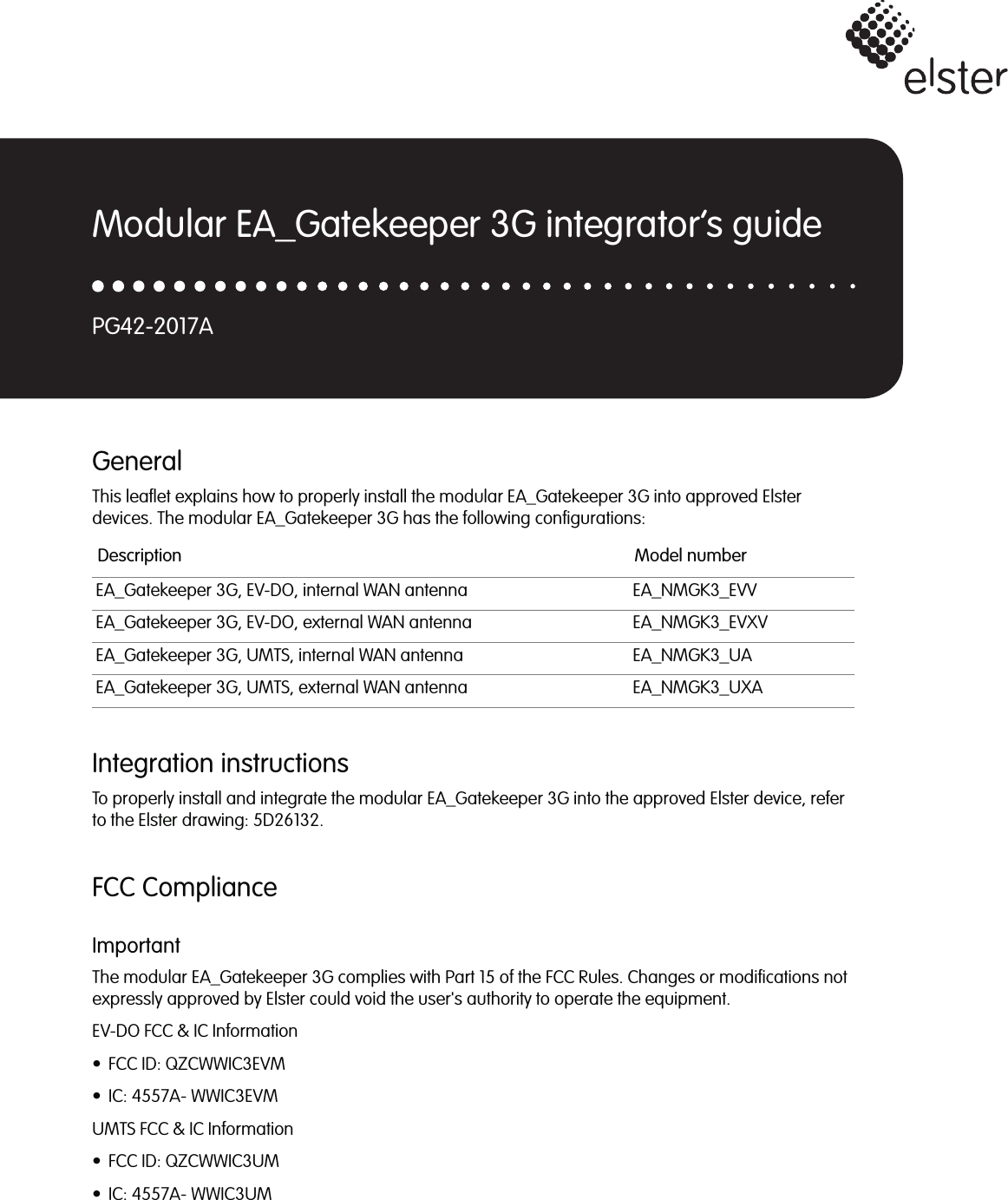 GeneralThis leaflet explains how to properly install the modular EA_Gatekeeper 3G into approved Elsterdevices. The modular EA_Gatekeeper 3G has the following configurations:Integration instructionsTo properly install and integrate the modular EA_Gatekeeper 3G into the approved Elster device, referto the Elster drawing: 5D26132.FCC ComplianceImportantThe modular EA_Gatekeeper 3G complies with Part 15 of the FCC Rules. Changes or modifications notexpressly approved by Elster could void the user&apos;s authority to operate the equipment.EV-DO FCC &amp; IC Information• FCC ID: QZCWWIC3EVM• IC: 4557A- WWIC3EVMUMTS FCC &amp; IC Information• FCC ID: QZCWWIC3UM• IC: 4557A- WWIC3UMDescription Model numberEA_Gatekeeper 3G, EV-DO, internal WAN antenna EA_NMGK3_EVVEA_Gatekeeper 3G, EV-DO, external WAN antenna EA_NMGK3_EVXVEA_Gatekeeper 3G, UMTS, internal WAN antenna EA_NMGK3_UAEA_Gatekeeper 3G, UMTS, external WAN antenna EA_NMGK3_UXAModular EA_Gatekeeper 3G integrator’s guidePG42-2017A
