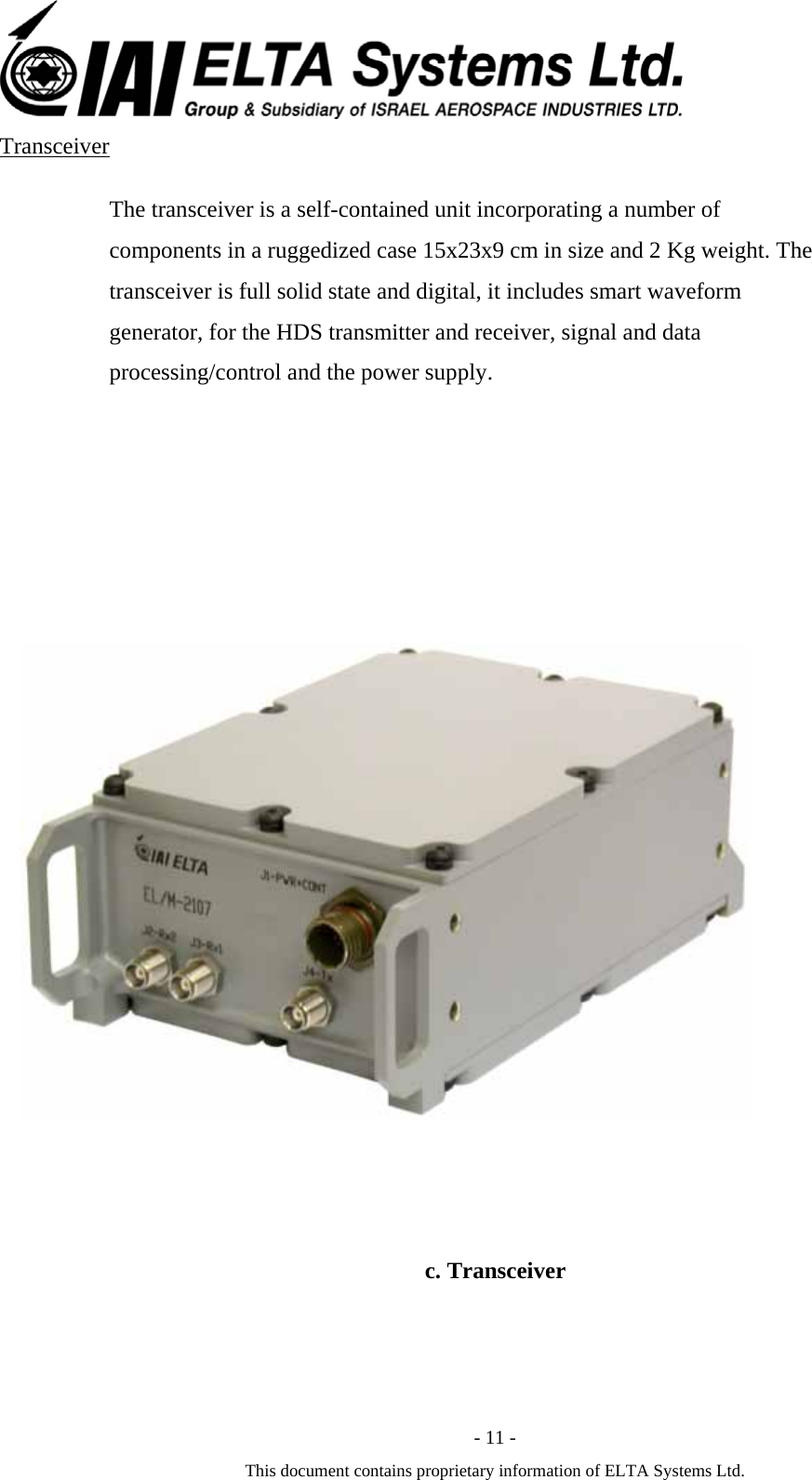  - 11 - This document contains proprietary information of ELTA Systems Ltd. Transceiver The transceiver is a self-contained unit incorporating a number of components in a ruggedized case 15x23x9 cm in size and 2 Kg weight. The transceiver is full solid state and digital, it includes smart waveform generator, for the HDS transmitter and receiver, signal and data processing/control and the power supply.           c. Transceiver 