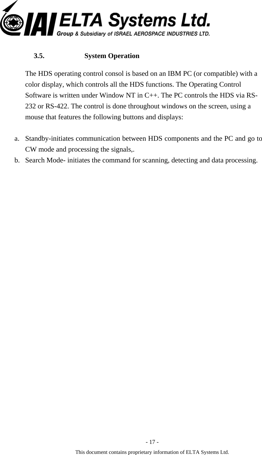  - 17 - This document contains proprietary information of ELTA Systems Ltd. 3.5. System Operation The HDS operating control consol is based on an IBM PC (or compatible) with a color display, which controls all the HDS functions. The Operating Control Software is written under Window NT in C++. The PC controls the HDS via RS-232 or RS-422. The control is done throughout windows on the screen, using a mouse that features the following buttons and displays:  a. Standby-initiates communication between HDS components and the PC and go to CW mode and processing the signals,. b. Search Mode- initiates the command for scanning, detecting and data processing.   