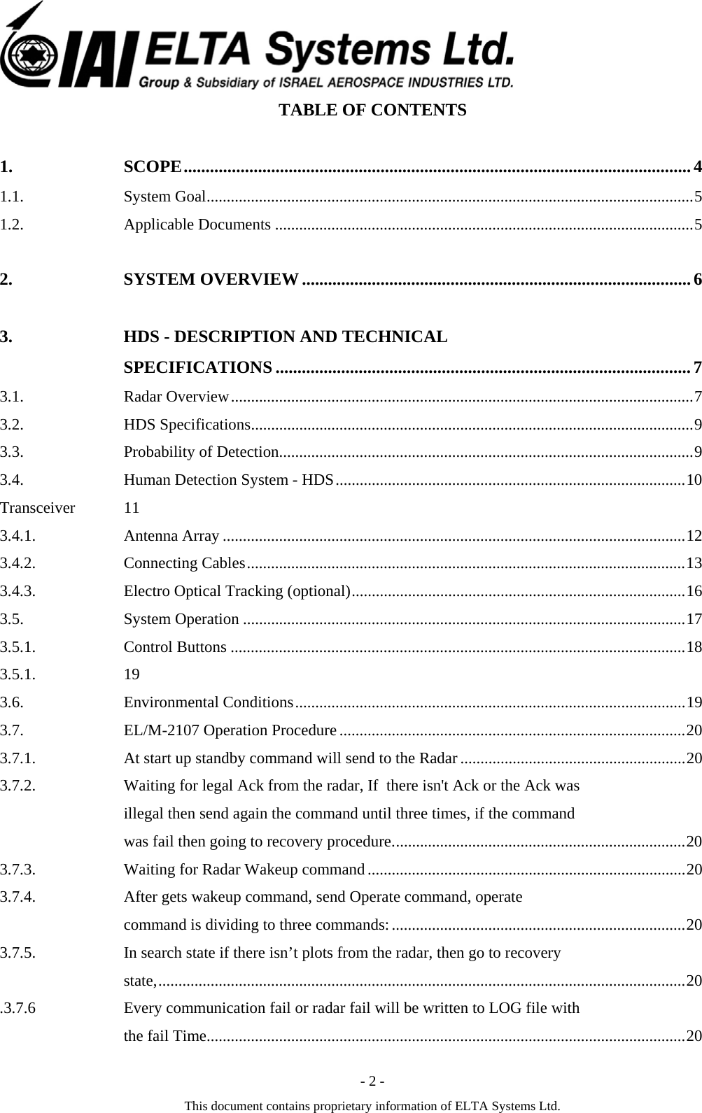  - 2 - This document contains proprietary information of ELTA Systems Ltd. TABLE OF CONTENTS 1. SCOPE....................................................................................................................4 1.1. System Goal.........................................................................................................................5 1.2. Applicable Documents ........................................................................................................5 2. SYSTEM OVERVIEW.........................................................................................6 3. HDS - DESCRIPTION AND TECHNICAL SPECIFICATIONS ...............................................................................................7 3.1. Radar Overview...................................................................................................................7 3.2. HDS Specifications..............................................................................................................9 3.3. Probability of Detection.......................................................................................................9 3.4. Human Detection System - HDS.......................................................................................10 Transceiver 11 3.4.1. Antenna Array ...................................................................................................................12 3.4.2. Connecting Cables.............................................................................................................13 3.4.3. Electro Optical Tracking (optional)...................................................................................16 3.5. System Operation ..............................................................................................................17 3.5.1. Control Buttons .................................................................................................................18 3.5.1. 19 3.6. Environmental Conditions.................................................................................................19 3.7. EL/M-2107 Operation Procedure ......................................................................................20 3.7.1. At start up standby command will send to the Radar ........................................................20 3.7.2. Waiting for legal Ack from the radar, If  there isn't Ack or the Ack was illegal then send again the command until three times, if the command was fail then going to recovery procedure.........................................................................20 3.7.3. Waiting for Radar Wakeup command...............................................................................20 3.7.4. After gets wakeup command, send Operate command, operate command is dividing to three commands:.........................................................................20 3.7.5. In search state if there isn&rsquo;t plots from the radar, then go to recovery state,...................................................................................................................................20 3.7.6. Every communication fail or radar fail will be written to LOG file with the fail Time.......................................................................................................................20 