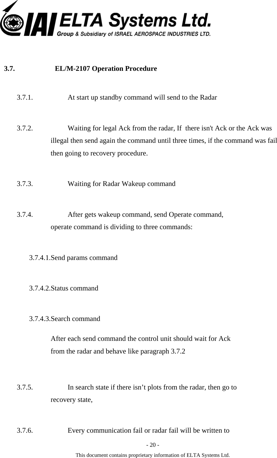  - 20 - This document contains proprietary information of ELTA Systems Ltd.  3.7. EL/M-2107 Operation Procedure   3.7.1. At start up standby command will send to the Radar 3.7.2. Waiting for legal Ack from the radar, If  there isn't Ack or the Ack was illegal then send again the command until three times, if the command was fail then going to recovery procedure. 3.7.3. Waiting for Radar Wakeup command  3.7.4. After gets wakeup command, send Operate command, operate command is dividing to three commands: 3.7.4.1.Send params command 3.7.4.2.Status command 3.7.4.3.Search command After each send command the control unit should wait for Ack from the radar and behave like paragraph 3.7.2  3.7.5. In search state if there isn&rsquo;t plots from the radar, then go to recovery state,  3.7.6. Every communication fail or radar fail will be written to 