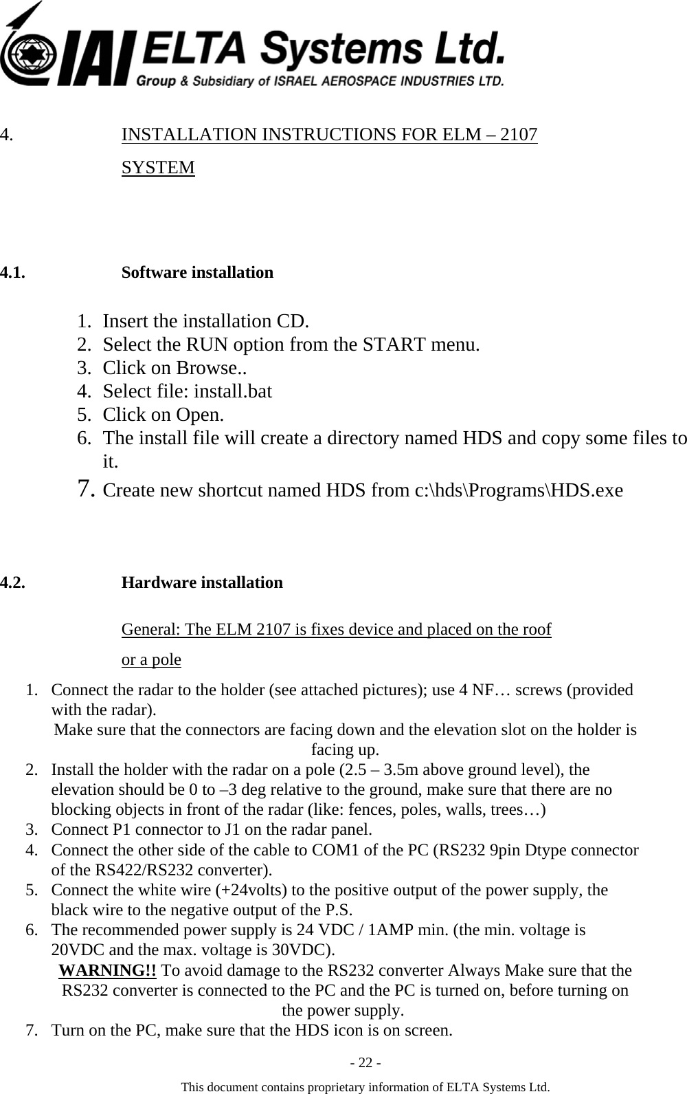  - 22 - This document contains proprietary information of ELTA Systems Ltd. 4. INSTALLATION INSTRUCTIONS FOR ELM &ndash; 2107 SYSTEM 4.1. Software installation 1. Insert the installation CD. 2. Select the RUN option from the START menu. 3. Click on Browse.. 4. Select file: install.bat  5. Click on Open. 6. The install file will create a directory named HDS and copy some files to it. 7. Create new shortcut named HDS from c:\hds\Programs\HDS.exe 4.2. Hardware installation General: The ELM 2107 is fixes device and placed on the roof or a pole 1. Connect the radar to the holder (see attached pictures); use 4 NF&hellip; screws (provided with the radar).  Make sure that the connectors are facing down and the elevation slot on the holder is facing up. 2. Install the holder with the radar on a pole (2.5 &ndash; 3.5m above ground level), the elevation should be 0 to &ndash;3 deg relative to the ground, make sure that there are no blocking objects in front of the radar (like: fences, poles, walls, trees&hellip;) 3. Connect P1 connector to J1 on the radar panel. 4. Connect the other side of the cable to COM1 of the PC (RS232 9pin Dtype connector of the RS422/RS232 converter). 5. Connect the white wire (+24volts) to the positive output of the power supply, the black wire to the negative output of the P.S. 6. The recommended power supply is 24 VDC / 1AMP min. (the min. voltage is 20VDC and the max. voltage is 30VDC).  converter Always Make sure that the 232  To avoid damage to the RS!!WARNINGRS232 converter is connected to the PC and the PC is turned on, before turning on the power supply.  7. Turn on the PC, make sure that the HDS icon is on screen. 