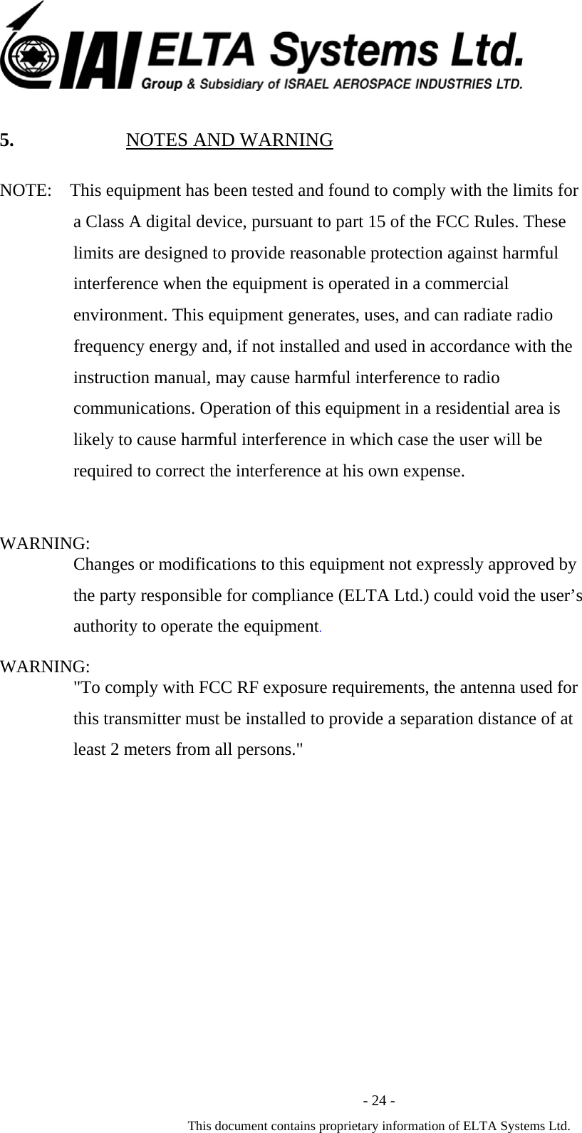  - 24 - This document contains proprietary information of ELTA Systems Ltd. 5. NOTES AND WARNING NOTE:    This equipment has been tested and found to comply with the limits for a Class A digital device, pursuant to part 15 of the FCC Rules. These limits are designed to provide reasonable protection against harmful interference when the equipment is operated in a commercial environment. This equipment generates, uses, and can radiate radio frequency energy and, if not installed and used in accordance with the instruction manual, may cause harmful interference to radio communications. Operation of this equipment in a residential area is likely to cause harmful interference in which case the user will be required to correct the interference at his own expense.             WARNING: Changes or modifications to this equipment not expressly approved by the party responsible for compliance (ELTA Ltd.) could void the user&rsquo;s authority to operate the equipment. WARNING: "To comply with FCC RF exposure requirements, the antenna used for this transmitter must be installed to provide a separation distance of at least 2 meters from all persons."            