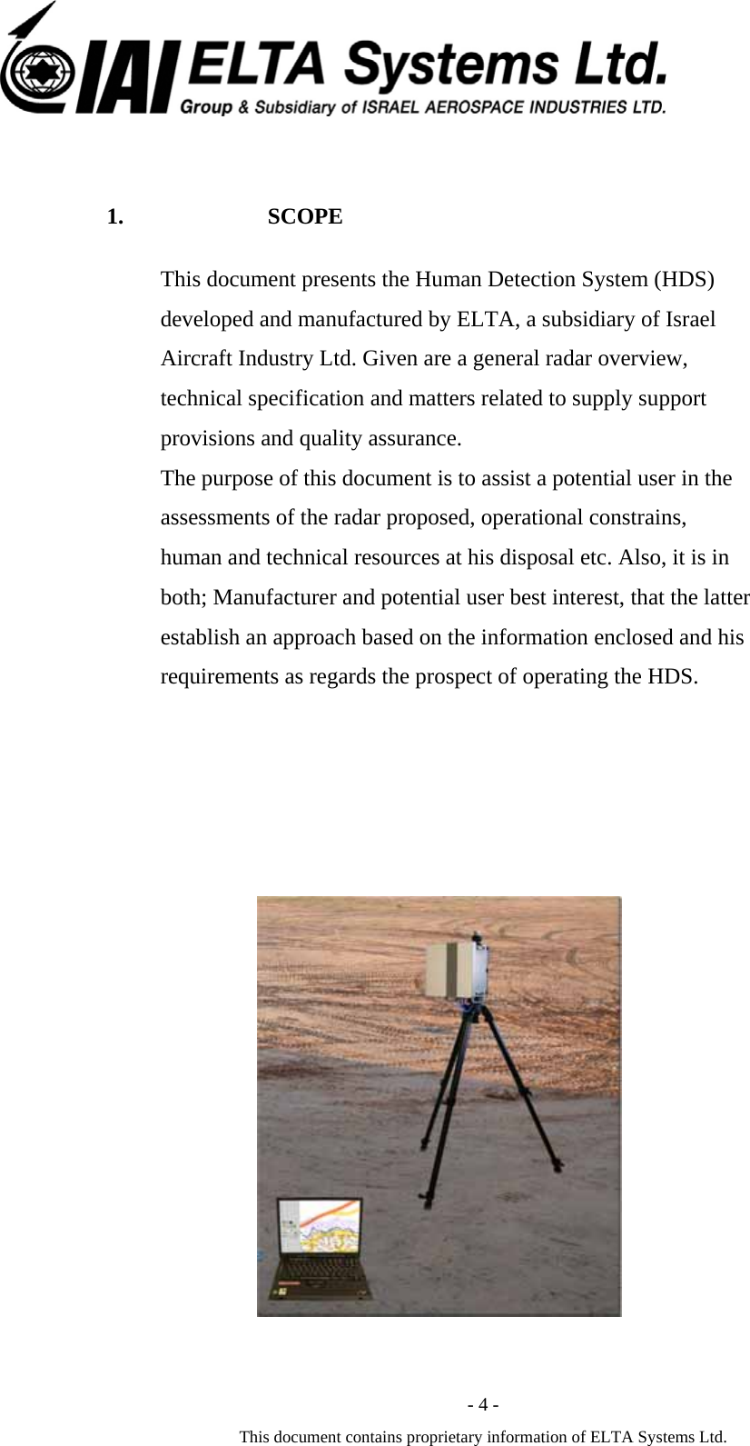  - 4 - This document contains proprietary information of ELTA Systems Ltd.  1. SCOPE This document presents the Human Detection System (HDS) developed and manufactured by ELTA, a subsidiary of Israel Aircraft Industry Ltd. Given are a general radar overview, technical specification and matters related to supply support provisions and quality assurance. The purpose of this document is to assist a potential user in the assessments of the radar proposed, operational constrains, human and technical resources at his disposal etc. Also, it is in both; Manufacturer and potential user best interest, that the latter establish an approach based on the information enclosed and his requirements as regards the prospect of operating the HDS.                                       