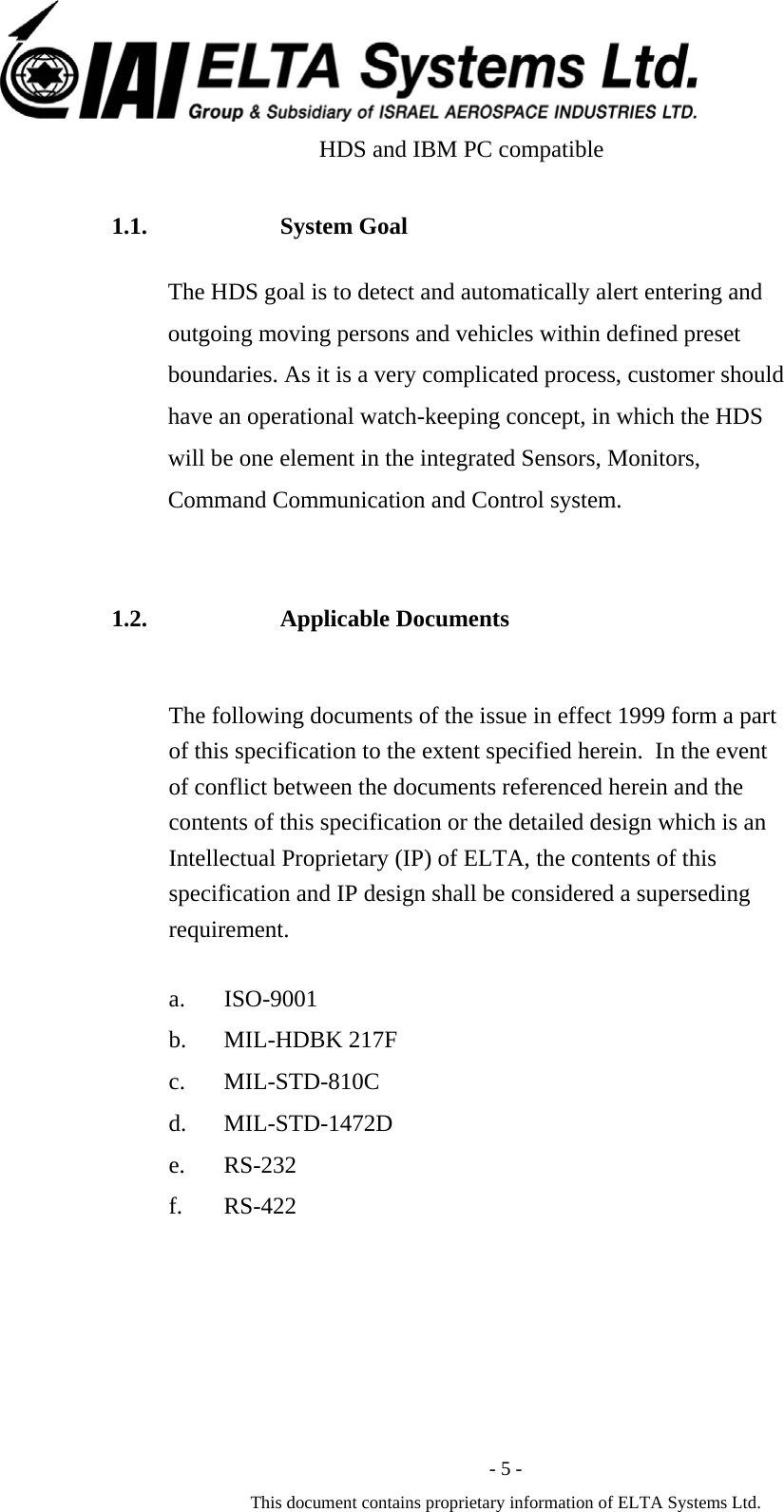  - 5 - This document contains proprietary information of ELTA Systems Ltd.                       HDS and IBM PC compatible  1.1. System Goal The HDS goal is to detect and automatically alert entering and outgoing moving persons and vehicles within defined preset boundaries. As it is a very complicated process, customer should have an operational watch-keeping concept, in which the HDS will be one element in the integrated Sensors, Monitors, Command Communication and Control system.  1.2. Applicable Documents The following documents of the issue in effect 1999 form a part of this specification to the extent specified herein.  In the event of conflict between the documents referenced herein and the contents of this specification or the detailed design which is an Intellectual Proprietary (IP) of ELTA, the contents of this specification and IP design shall be considered a superseding requirement.  a. ISO-9001 b. MIL-HDBK 217F c. MIL-STD-810C d. MIL-STD-1472D e. RS-232 f. RS-422   