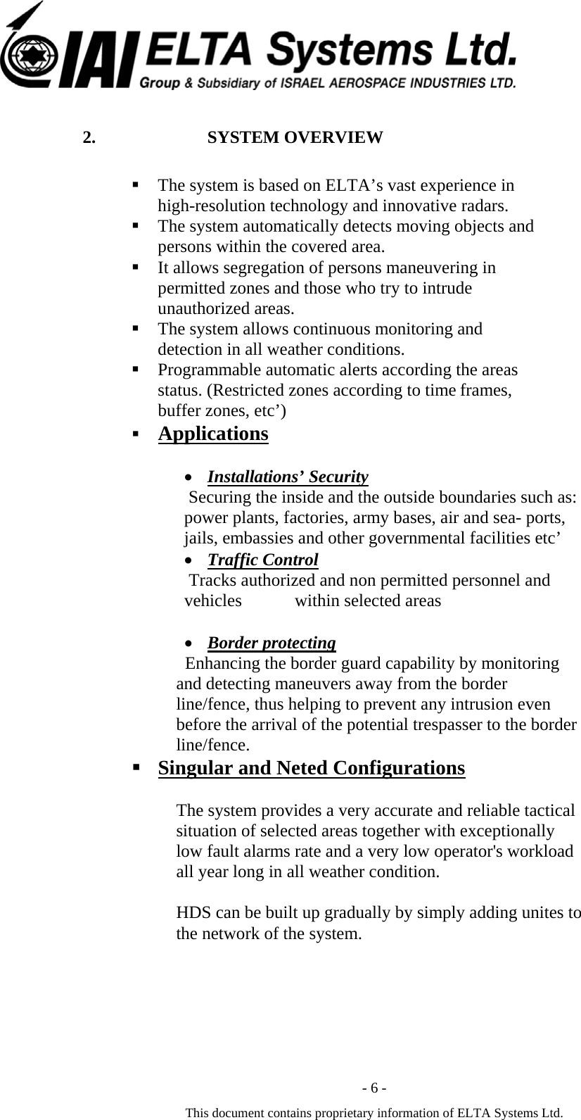  - 6 - This document contains proprietary information of ELTA Systems Ltd. 2. SYSTEM OVERVIEW  The system is based on ELTA&rsquo;s vast experience in high-resolution technology and innovative radars.  The system automatically detects moving objects and persons within the covered area.  It allows segregation of persons maneuvering in permitted zones and those who try to intrude unauthorized areas.   The system allows continuous monitoring and detection in all weather conditions.  Programmable automatic alerts according the areas status. (Restricted zones according to time frames, buffer zones, etc&rsquo;)  Applications   &bull; Installations&rsquo; Security    Securing the inside and the outside boundaries such as: power plants, factories, army bases, air and sea- ports, jails, embassies and other governmental facilities etc&rsquo; &bull; Traffic Control    Tracks authorized and non permitted personnel and vehicles            within selected areas     &bull; Border protecting   Enhancing the border guard capability by monitoring and detecting maneuvers away from the border line/fence, thus helping to prevent any intrusion even before the arrival of the potential trespasser to the border line/fence.  Singular and Neted Configurations  The system provides a very accurate and reliable tactical situation of selected areas together with exceptionally low fault alarms rate and a very low operator's workload all year long in all weather condition.  HDS can be built up gradually by simply adding unites to the network of the system.  
