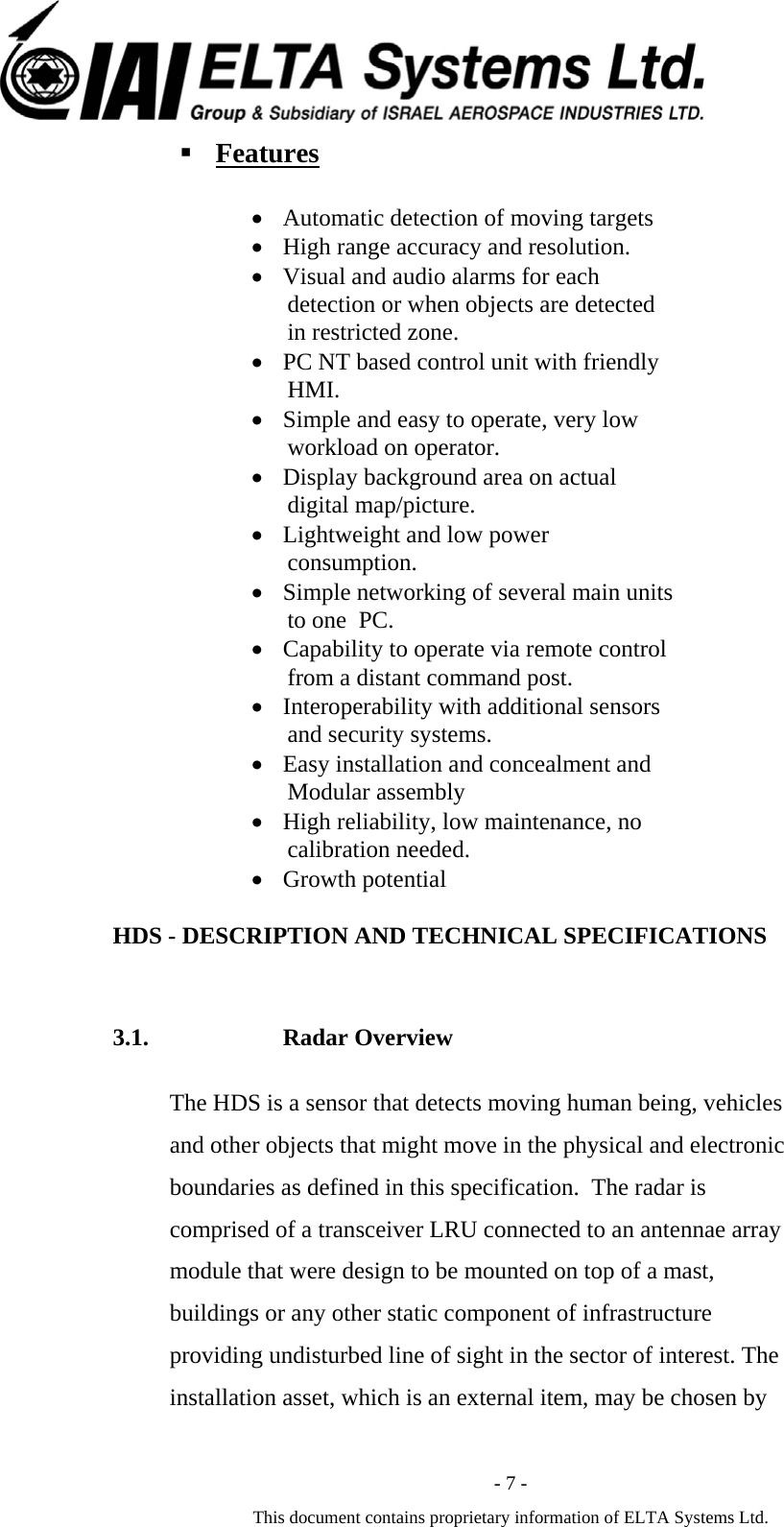  - 7 - This document contains proprietary information of ELTA Systems Ltd.  Features  &bull; Automatic detection of moving targets  &bull; High range accuracy and resolution. &bull; Visual and audio alarms for each detection or when objects are detected in restricted zone. &bull; PC NT based control unit with friendly HMI. &bull; Simple and easy to operate, very low workload on operator. &bull; Display background area on actual digital map/picture. &bull; Lightweight and low power consumption. &bull; Simple networking of several main units to one  PC. &bull; Capability to operate via remote control from a distant command post. &bull; Interoperability with additional sensors and security systems. &bull; Easy installation and concealment and Modular assembly  &bull; High reliability, low maintenance, no calibration needed. &bull; Growth potential    HDS - DESCRIPTION AND TECHNICAL SPECIFICATIONS 3.1. Radar Overview The HDS is a sensor that detects moving human being, vehicles and other objects that might move in the physical and electronic boundaries as defined in this specification.  The radar is comprised of a transceiver LRU connected to an antennae array module that were design to be mounted on top of a mast, buildings or any other static component of infrastructure providing undisturbed line of sight in the sector of interest. The installation asset, which is an external item, may be chosen by   