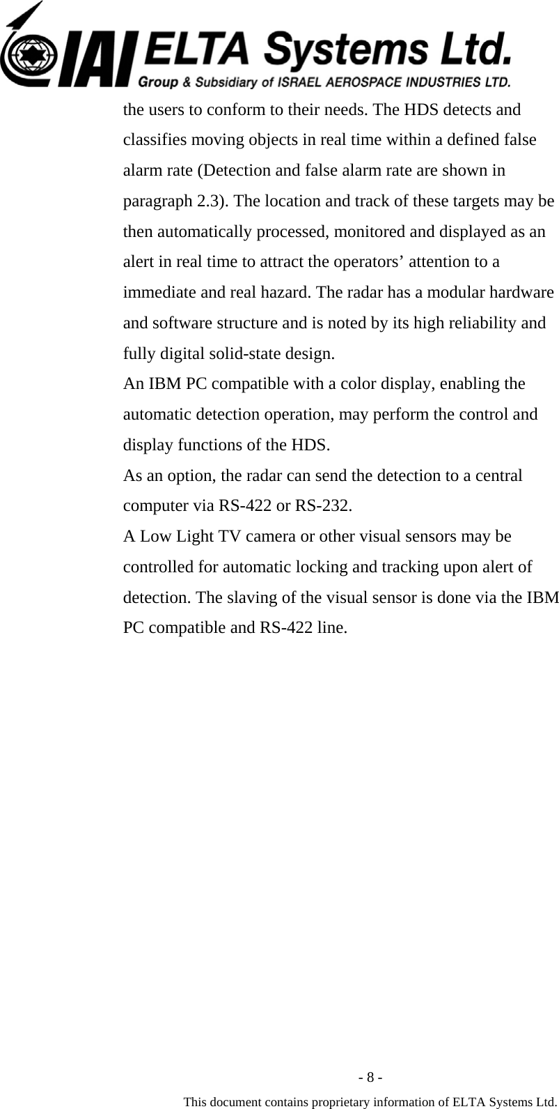  - 8 - This document contains proprietary information of ELTA Systems Ltd. the users to conform to their needs. The HDS detects and classifies moving objects in real time within a defined false alarm rate (Detection and false alarm rate are shown in paragraph 2.3). The location and track of these targets may be then automatically processed, monitored and displayed as an alert in real time to attract the operators&rsquo; attention to a immediate and real hazard. The radar has a modular hardware and software structure and is noted by its high reliability and fully digital solid-state design. An IBM PC compatible with a color display, enabling the automatic detection operation, may perform the control and display functions of the HDS.   As an option, the radar can send the detection to a central computer via RS-422 or RS-232.   A Low Light TV camera or other visual sensors may be controlled for automatic locking and tracking upon alert of detection. The slaving of the visual sensor is done via the IBM PC compatible and RS-422 line. 