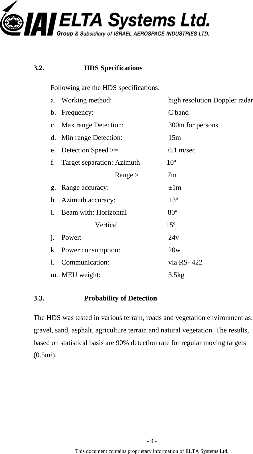  - 9 - This document contains proprietary information of ELTA Systems Ltd.  3.2. HDS Specifications   Following are the HDS specifications: a. Working method:          high resolution Doppler radar  b. Frequency:                    C band c. Max range Detection:   300m for persons d. Min range Detection:   15m  e. Detection Speed >=                            0.1 m/sec f. Target separation: Azimuth               10&ordm;                                     Range >                7m g. Range accuracy:          &plusmn;1m h. Azimuth accuracy:        &plusmn;3&ordm; i. Beam with: Horizontal                       80&ordm;                                  Vertical                           15&ordm; j. Power:                          24v k. Power consumption:   20w l. Communication:           via RS- 422 m. MEU weight:           3.5kg 3.3. Probability of Detection The HDS was tested in various terrain, roads and vegetation environment as: gravel, sand, asphalt, agriculture terrain and natural vegetation. The results, based on statistical basis are 90% detection rate for regular moving targets (0.5m&sup2;). 