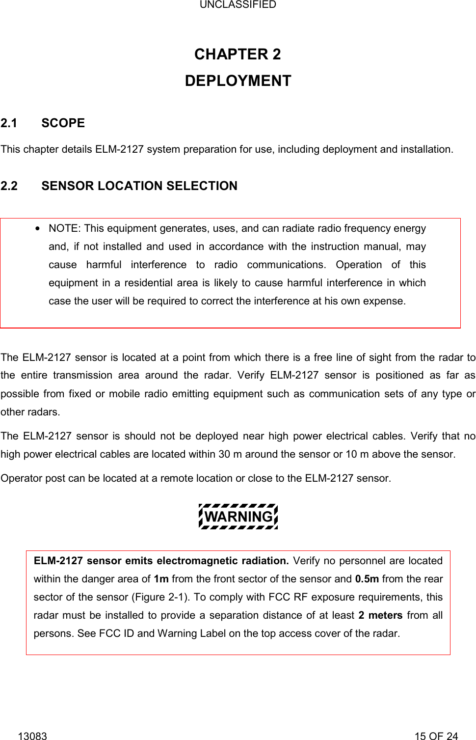 UNCLASSIFIED 13083                                                                                                                             15 OF 24     CHAPTER 2   DEPLOYMENT  2.1 SCOPE This chapter details ELM-2127 system preparation for use, including deployment and installation.  2.2  SENSOR LOCATION SELECTION   The ELM-2127 sensor is located at a point from which there is a free line of sight from the radar to the entire transmission area around the radar. Verify ELM-2127 sensor is positioned as far as possible from fixed or mobile radio emitting equipment such as communication sets of any type or other radars. The ELM-2127 sensor is should not be deployed near high power electrical cables. Verify that no high power electrical cables are located within 30 m around the sensor or 10 m above the sensor. Operator post can be located at a remote location or close to the ELM-2127 sensor.    NOTE: This equipment generates, uses, and can radiate radio frequency energy and, if not installed and used in accordance with the instruction manual, may cause harmful interference to radio communications. Operation of this equipment in a residential area is likely to cause harmful interference in which case the user will be required to correct the interference at his own expense. ELM-2127 sensor emits electromagnetic radiation. Verify no personnel are located within the danger area of 1m from the front sector of the sensor and 0.5m from the rear sector of the sensor (Figure 2-1). To comply with FCC RF exposure requirements, thisradar must be installed to provide a separation distance of at least 2 meters from all persons. See FCC ID and Warning Label on the top access cover of the radar. 