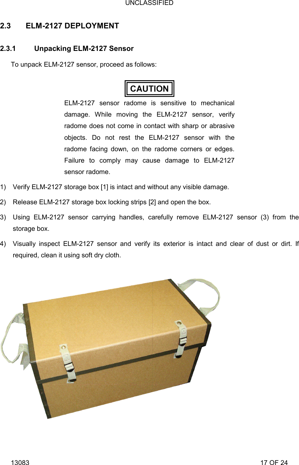 UNCLASSIFIED 13083                                                                                                                             17 OF 24 2.3 ELM-2127 DEPLOYMENT 2.3.1  Unpacking ELM-2127 Sensor To unpack ELM-2127 sensor, proceed as follows:  ELM-2127 sensor radome is sensitive to mechanical damage. While moving the ELM-2127 sensor, verify radome does not come in contact with sharp or abrasive objects. Do not rest the ELM-2127 sensor with the radome facing down, on the radome corners or edges. Failure to comply may cause damage to ELM-2127 sensor radome. 1)  Verify ELM-2127 storage box [1] is intact and without any visible damage. 2)  Release ELM-2127 storage box locking strips [2] and open the box. 3)  Using ELM-2127 sensor carrying handles, carefully remove ELM-2127 sensor (3) from the storage box. 4)  Visually inspect ELM-2127 sensor and verify its exterior is intact and clear of dust or dirt. If required, clean it using soft dry cloth. 