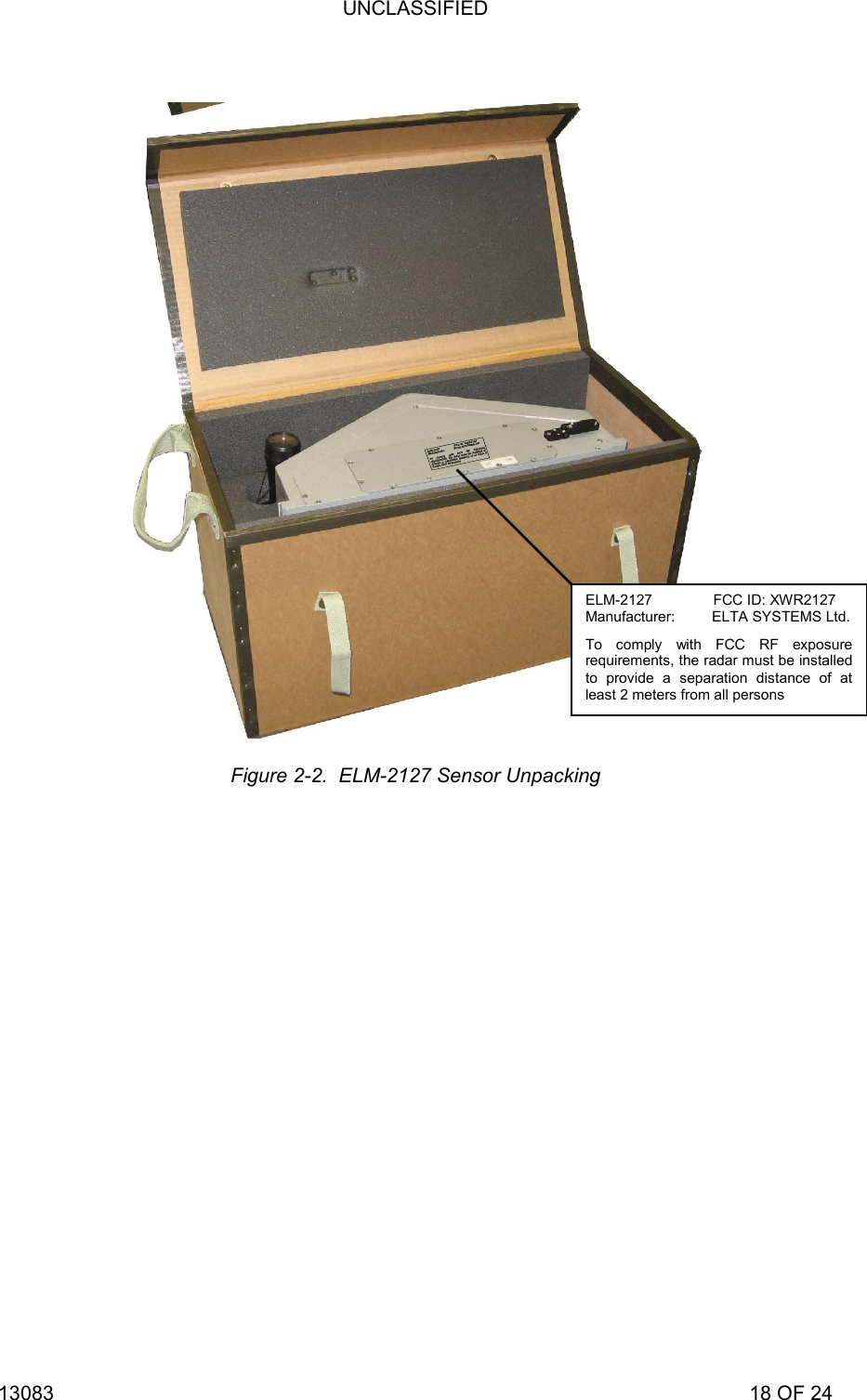 UNCLASSIFIED 13083                                                                                                                             18 OF 24    Figure 2-2.  ELM-2127 Sensor Unpacking ELM-2127               FCC ID: XWR2127 Manufacturer:         ELTA SYSTEMS Ltd.To comply with FCC RF exposure requirements, the radar must be installed to provide a separation distance of at least 2 meters from all persons EEEELLLLMMMM----2222111122227777                                                                                FFFFCCCCCCCC    IIIIDDDD::::    XXXXWWWWRRRR2222111122227777MMMMaaaannnnuuuuffffaaaaccccttttuuuurrrreeeerrrr::::                                                    EEEELLLLTTTTAAAA    SSSSYYYYSSSSTTTTEEEEMMMMSSSS    LLLLttttdddd....TTTToooo    ccccoooommmmppppllllyyyy    wwwwiiiitttthhhh    FFFFCCCCCCCC    RRRRFFFF    eeeexxxxppppoooossssuuuurrrreeee    rrrreeeeqqqquuuuiiiirrrreeeemmmmeeeennnnttttssss,,,,    tttthhhheeee    rrrraaaaddddaaaarrrr    mmmmuuuusssstttt    bbbbeeee    iiiinnnnssssttttaaaalllllllleeeedddd    ttttoooo    pppprrrroooovvvviiiiddddeeee    aaaa    sssseeeeppppaaaarrrraaaattttiiiioooonnnn    ddddiiiissssttttaaaannnncccceeee    ooooffff    aaaatttt    lllleeeeaaaasssstttt    2222    mmmmeeeetttteeeerrrrssss    ffffrrrroooommmm    aaaallllllll    ppppeeeerrrrssssoooonnnnssss
