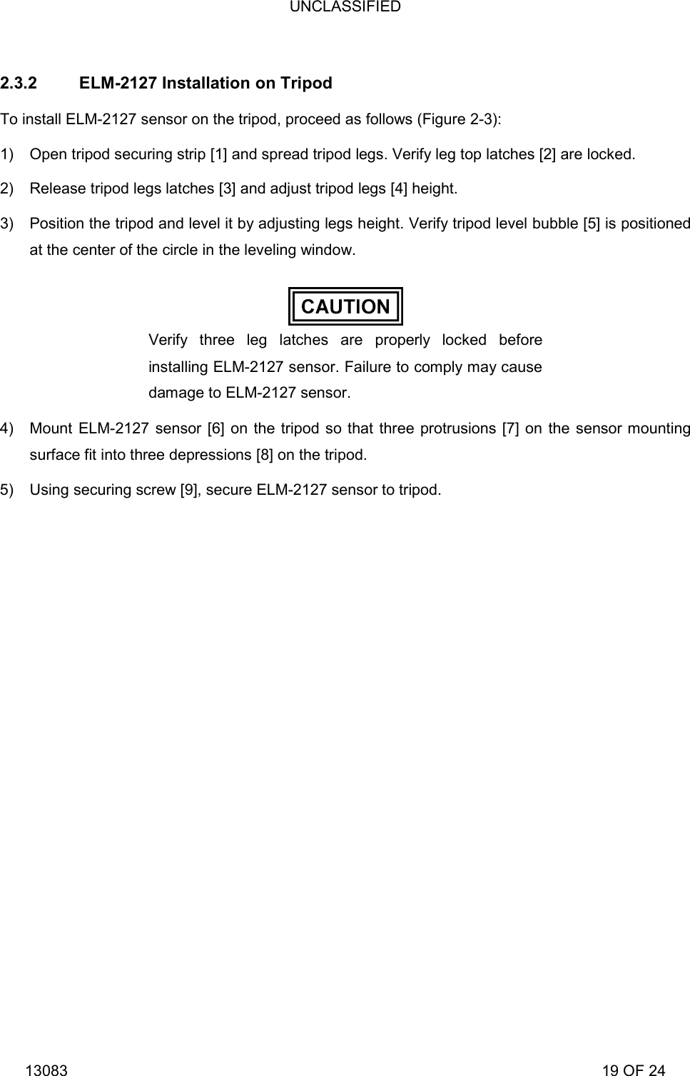 UNCLASSIFIED 13083                                                                                                                             19 OF 24  2.3.2  ELM-2127 Installation on Tripod To install ELM-2127 sensor on the tripod, proceed as follows (Figure 2-3): 1)  Open tripod securing strip [1] and spread tripod legs. Verify leg top latches [2] are locked. 2)  Release tripod legs latches [3] and adjust tripod legs [4] height. 3)  Position the tripod and level it by adjusting legs height. Verify tripod level bubble [5] is positioned at the center of the circle in the leveling window.  Verify three leg latches are properly locked before installing ELM-2127 sensor. Failure to comply may cause damage to ELM-2127 sensor.  4)  Mount ELM-2127 sensor [6] on the tripod so that three protrusions [7] on the sensor mounting surface fit into three depressions [8] on the tripod.  5)  Using securing screw [9], secure ELM-2127 sensor to tripod. 