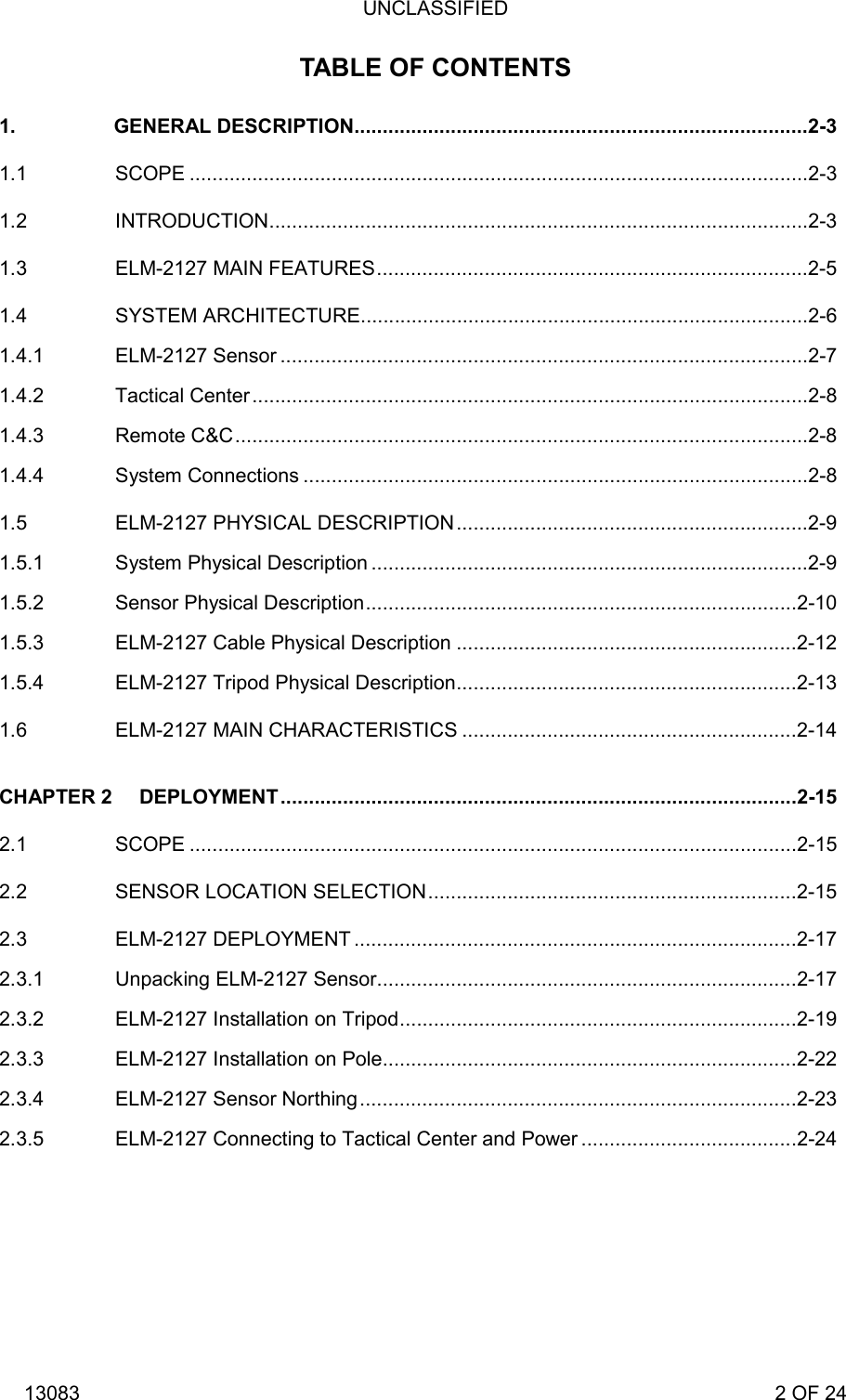 UNCLASSIFIED 13083                                                                                                                             2 OF 24 TABLE OF CONTENTS 1. GENERAL DESCRIPTION................................................................................2-3 1.1 SCOPE .............................................................................................................2-3 1.2 INTRODUCTION...............................................................................................2-3 1.3 ELM-2127 MAIN FEATURES............................................................................2-5 1.4 SYSTEM ARCHITECTURE...............................................................................2-6 1.4.1 ELM-2127 Sensor .............................................................................................2-7 1.4.2 Tactical Center..................................................................................................2-8 1.4.3 Remote C&amp;C.....................................................................................................2-8 1.4.4 System Connections .........................................................................................2-8 1.5 ELM-2127 PHYSICAL DESCRIPTION..............................................................2-9 1.5.1 System Physical Description .............................................................................2-9 1.5.2 Sensor Physical Description............................................................................2-10 1.5.3 ELM-2127 Cable Physical Description ............................................................2-12 1.5.4 ELM-2127 Tripod Physical Description............................................................2-13 1.6 ELM-2127 MAIN CHARACTERISTICS ...........................................................2-14 CHAPTER 2 DEPLOYMENT...........................................................................................2-15 2.1 SCOPE ...........................................................................................................2-15 2.2 SENSOR LOCATION SELECTION.................................................................2-15 2.3 ELM-2127 DEPLOYMENT ..............................................................................2-17 2.3.1 Unpacking ELM-2127 Sensor..........................................................................2-17 2.3.2 ELM-2127 Installation on Tripod......................................................................2-19 2.3.3 ELM-2127 Installation on Pole.........................................................................2-22 2.3.4 ELM-2127 Sensor Northing.............................................................................2-23 2.3.5 ELM-2127 Connecting to Tactical Center and Power ......................................2-24  