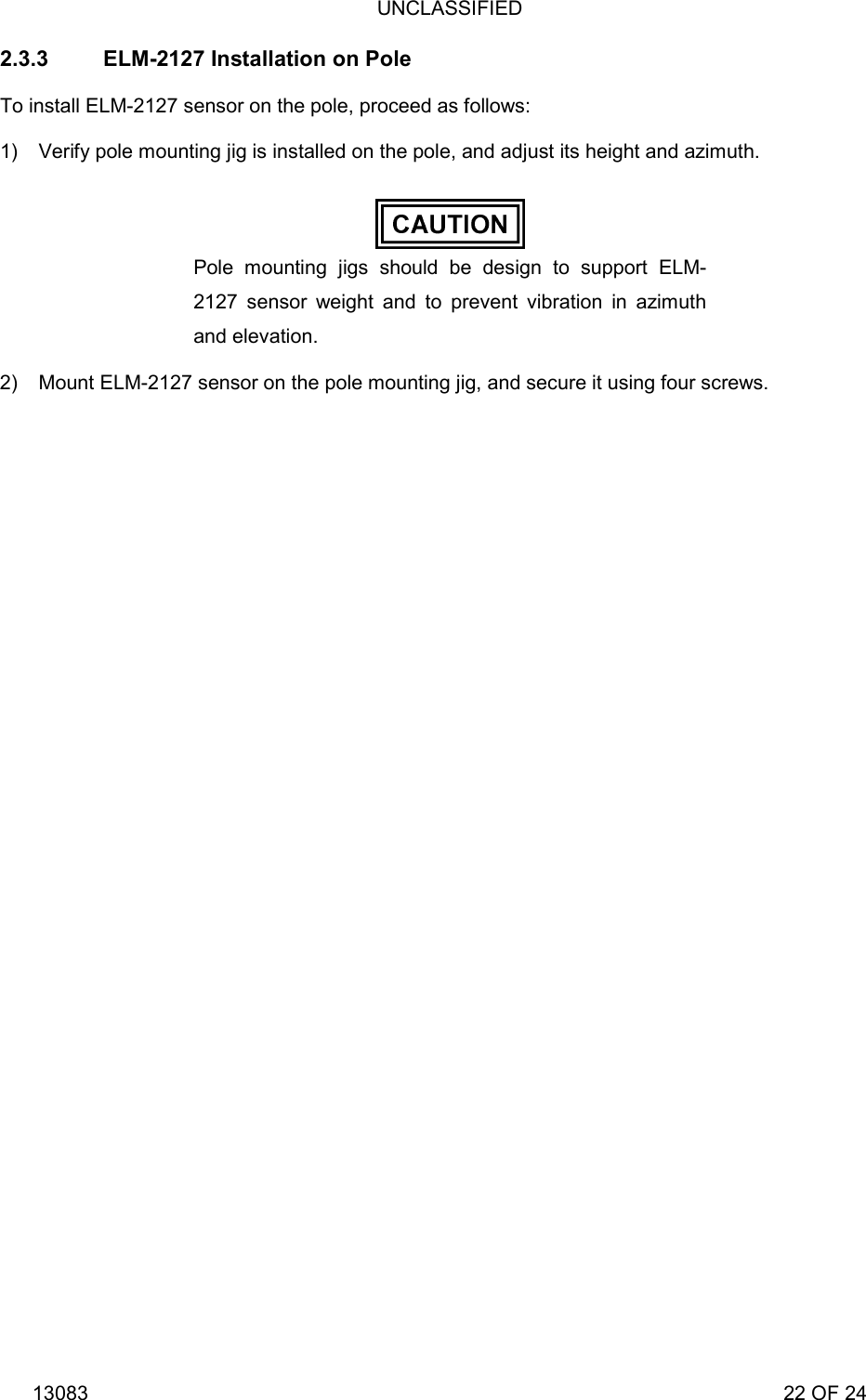 UNCLASSIFIED 13083                                                                                                                             22 OF 24 2.3.3  ELM-2127 Installation on Pole To install ELM-2127 sensor on the pole, proceed as follows: 1)  Verify pole mounting jig is installed on the pole, and adjust its height and azimuth.  Pole mounting jigs should be design to support ELM-2127 sensor weight and to prevent vibration in azimuth and elevation. 2)  Mount ELM-2127 sensor on the pole mounting jig, and secure it using four screws.  