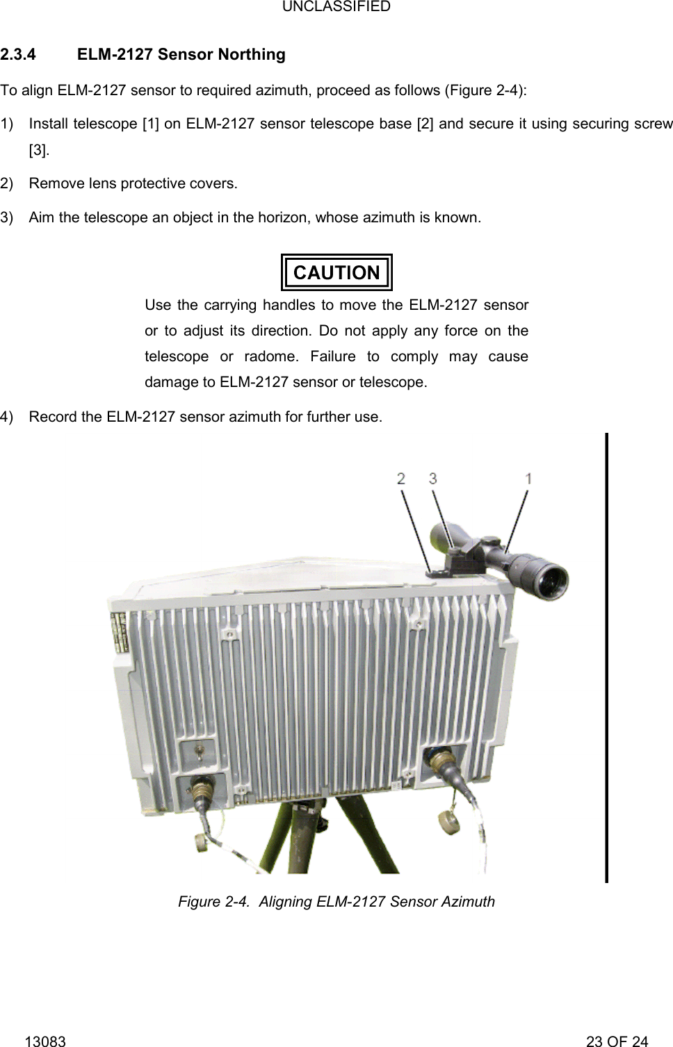 UNCLASSIFIED 13083                                                                                                                             23 OF 24 2.3.4  ELM-2127 Sensor Northing To align ELM-2127 sensor to required azimuth, proceed as follows (Figure 2-4): 1)  Install telescope [1] on ELM-2127 sensor telescope base [2] and secure it using securing screw [3]. 2)  Remove lens protective covers. 3)  Aim the telescope an object in the horizon, whose azimuth is known.  Use the carrying handles to move the ELM-2127 sensor or to adjust its direction. Do not apply any force on the telescope or radome. Failure to comply may cause damage to ELM-2127 sensor or telescope. 4)  Record the ELM-2127 sensor azimuth for further use.  Figure 2-4.  Aligning ELM-2127 Sensor Azimuth 