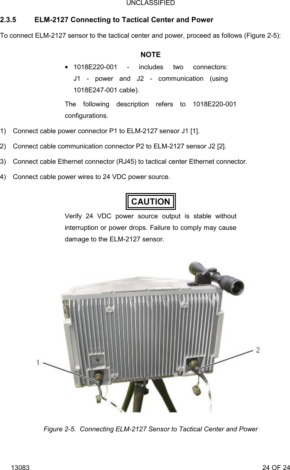 UNCLASSIFIED 13083                                                                                                                             24 OF 24 2.3.5  ELM-2127 Connecting to Tactical Center and Power To connect ELM-2127 sensor to the tactical center and power, proceed as follows (Figure 2-5): NOTE  1018E220-001 - includes two connectors: J1 - power and J2 - communication (using 1018E247-001 cable). The following description refers to 1018E220-001 configurations. 1)  Connect cable power connector P1 to ELM-2127 sensor J1 [1]. 2)  Connect cable communication connector P2 to ELM-2127 sensor J2 [2]. 3)  Connect cable Ethernet connector (RJ45) to tactical center Ethernet connector. 4)  Connect cable power wires to 24 VDC power source.  Verify 24 VDC power source output is stable without interruption or power drops. Failure to comply may cause damage to the ELM-2127 sensor.  Figure 2-5.  Connecting ELM-2127 Sensor to Tactical Center and Power 