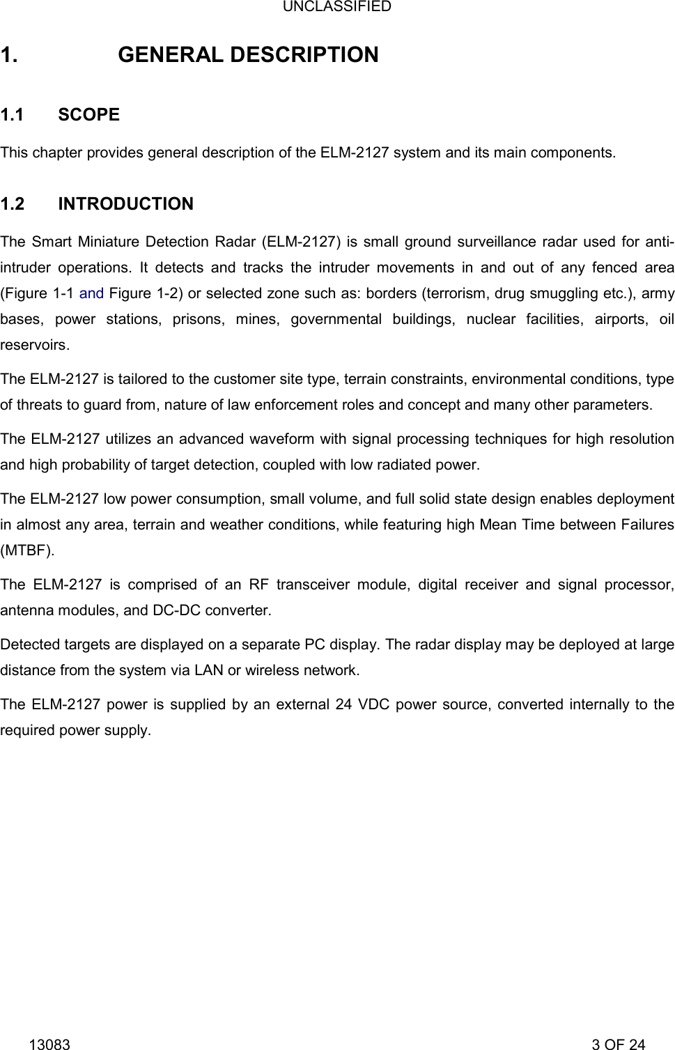 UNCLASSIFIED 13083                                                                                                                             3 OF 24 1.  GENERAL DESCRIPTION  1.1 SCOPE This chapter provides general description of the ELM-2127 system and its main components. 1.2 INTRODUCTION The Smart Miniature Detection Radar (ELM-2127) is small ground surveillance radar used for anti-intruder operations. It detects and tracks the intruder movements in and out of any fenced area (Figure 1-1 and Figure 1-2) or selected zone such as: borders (terrorism, drug smuggling etc.), army bases, power stations, prisons, mines, governmental buildings, nuclear facilities, airports, oil reservoirs.  The ELM-2127 is tailored to the customer site type, terrain constraints, environmental conditions, type of threats to guard from, nature of law enforcement roles and concept and many other parameters.  The ELM-2127 utilizes an advanced waveform with signal processing techniques for high resolution and high probability of target detection, coupled with low radiated power. The ELM-2127 low power consumption, small volume, and full solid state design enables deployment in almost any area, terrain and weather conditions, while featuring high Mean Time between Failures (MTBF).  The ELM-2127 is comprised of an RF transceiver module, digital receiver and signal processor, antenna modules, and DC-DC converter.  Detected targets are displayed on a separate PC display. The radar display may be deployed at large distance from the system via LAN or wireless network.  The ELM-2127 power is supplied by an external 24 VDC power source, converted internally to the required power supply. 