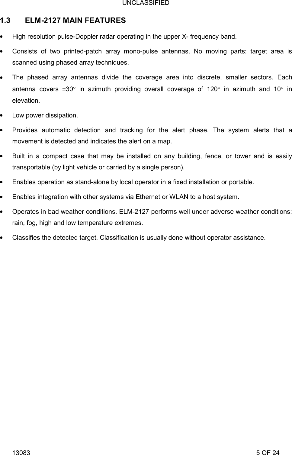 UNCLASSIFIED 13083                                                                                                                             5 OF 24 1.3 ELM-2127 MAIN FEATURES  High resolution pulse-Doppler radar operating in the upper X- frequency band.  Consists of two printed-patch array mono-pulse antennas. No moving parts; target area is scanned using phased array techniques.  The phased array antennas divide the coverage area into discrete, smaller sectors. Each antenna covers &plusmn;30&deg; in azimuth providing overall coverage of 120&deg; in azimuth and 10&deg; in elevation.  Low power dissipation.  Provides automatic detection and tracking for the alert phase. The system alerts that a movement is detected and indicates the alert on a map.  Built in a compact case that may be installed on any building, fence, or tower and is easily transportable (by light vehicle or carried by a single person).  Enables operation as stand-alone by local operator in a fixed installation or portable.  Enables integration with other systems via Ethernet or WLAN to a host system.  Operates in bad weather conditions. ELM-2127 performs well under adverse weather conditions: rain, fog, high and low temperature extremes.  Classifies the detected target. Classification is usually done without operator assistance.   