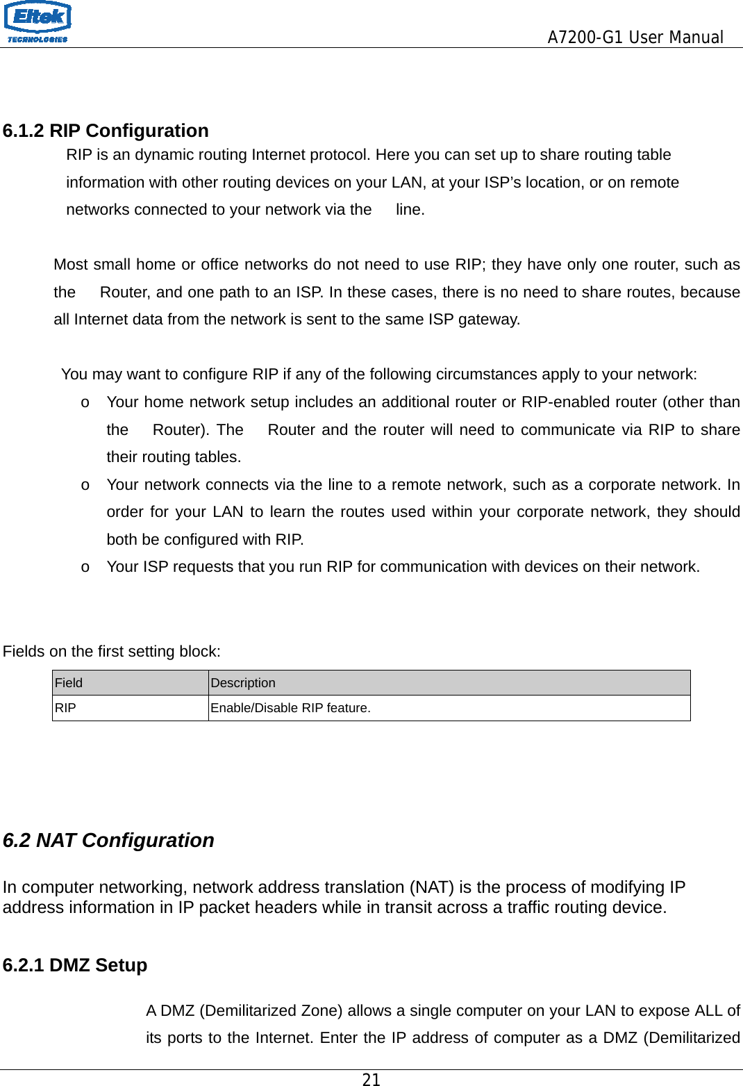                                         A7200-G1 User Manual 21    6.1.2 RIP Configuration                 RIP is an dynamic routing Internet protocol. Here you can set up to share routing table                     information with other routing devices on your LAN, at your ISP’s location, or on remote             networks connected to your network via the   line.  Most small home or office networks do not need to use RIP; they have only one router, such as the      Router, and one path to an ISP. In these cases, there is no need to share routes, because all Internet data from the network is sent to the same ISP gateway.  You may want to configure RIP if any of the following circumstances apply to your network: o  Your home network setup includes an additional router or RIP-enabled router (other than the   Router). The   Router and the router will need to communicate via RIP to share their routing tables. o  Your network connects via the line to a remote network, such as a corporate network. In order for your LAN to learn the routes used within your corporate network, they should both be configured with RIP. o  Your ISP requests that you run RIP for communication with devices on their network.   Fields on the first setting block: Field  Description RIP Enable/Disable RIP feature.    6.2 NAT Configuration  In computer networking, network address translation (NAT) is the process of modifying IP address information in IP packet headers while in transit across a traffic routing device.  6.2.1 DMZ Setup  A DMZ (Demilitarized Zone) allows a single computer on your LAN to expose ALL of its ports to the Internet. Enter the IP address of computer as a DMZ (Demilitarized 