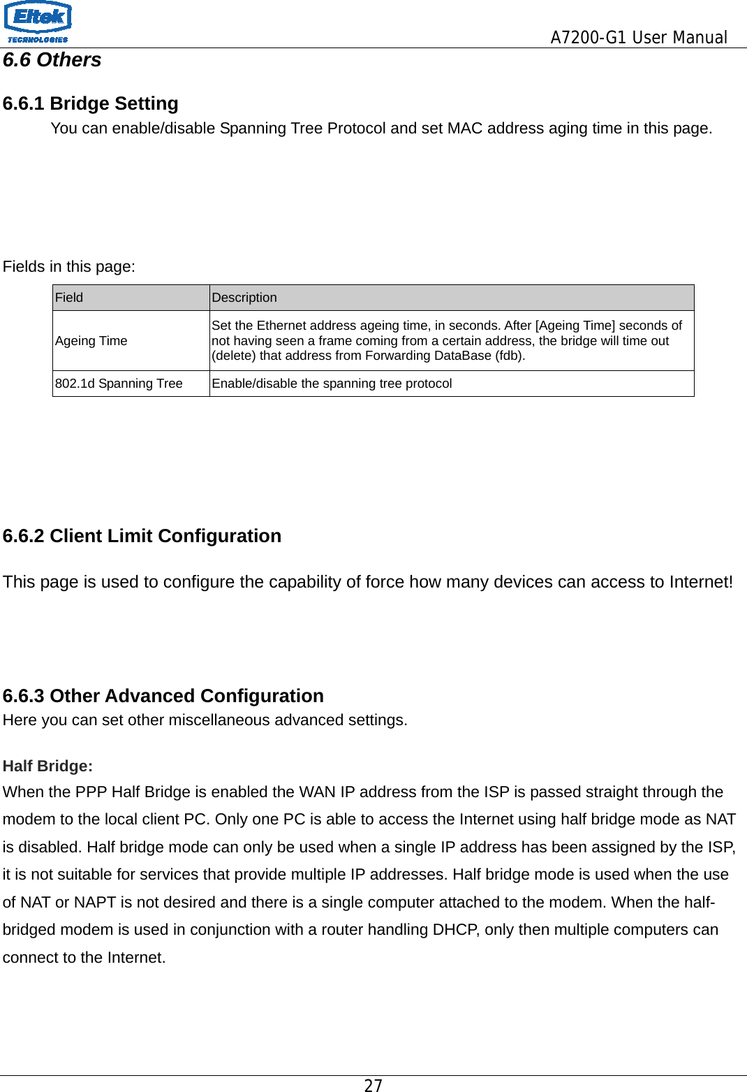                                         A7200-G1 User Manual 27  6.6 Others 6.6.1 Bridge Setting             You can enable/disable Spanning Tree Protocol and set MAC address aging time in this page.     Fields in this page: Field  Description Ageing Time  Set the Ethernet address ageing time, in seconds. After [Ageing Time] seconds of not having seen a frame coming from a certain address, the bridge will time out (delete) that address from Forwarding DataBase (fdb). 802.1d Spanning Tree  Enable/disable the spanning tree protocol     6.6.2 Client Limit Configuration  This page is used to configure the capability of force how many devices can access to Internet!    6.6.3 Other Advanced Configuration Here you can set other miscellaneous advanced settings.  Half Bridge:   When the PPP Half Bridge is enabled the WAN IP address from the ISP is passed straight through the modem to the local client PC. Only one PC is able to access the Internet using half bridge mode as NAT is disabled. Half bridge mode can only be used when a single IP address has been assigned by the ISP, it is not suitable for services that provide multiple IP addresses. Half bridge mode is used when the use of NAT or NAPT is not desired and there is a single computer attached to the modem. When the half-bridged modem is used in conjunction with a router handling DHCP, only then multiple computers can connect to the Internet.    