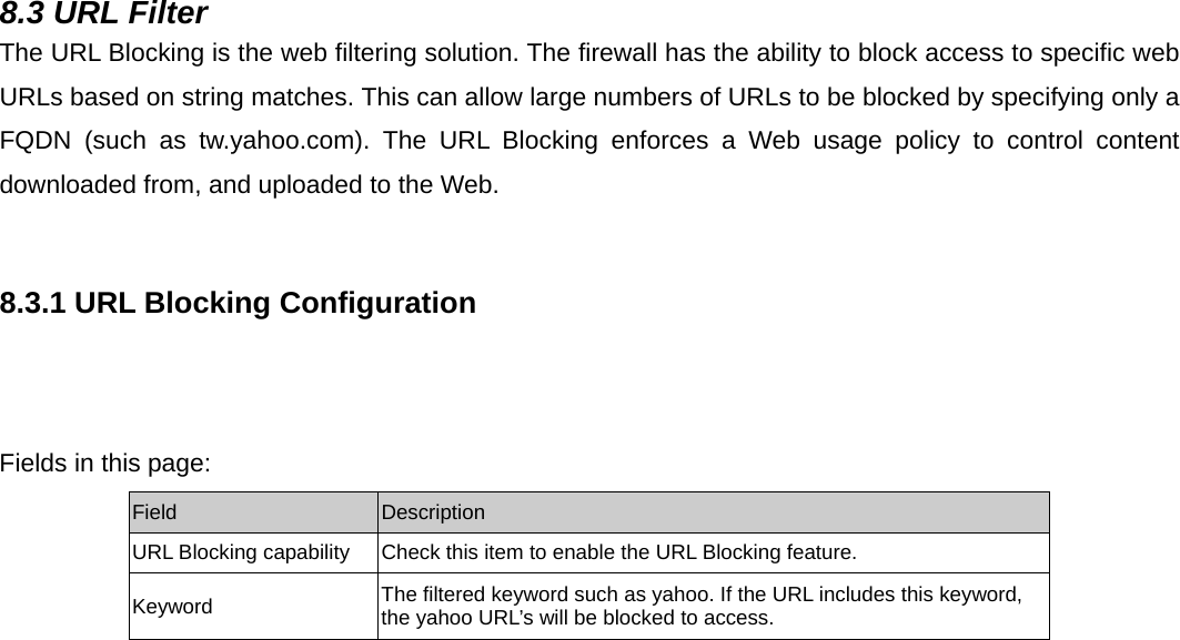  8.3 URL Filter The URL Blocking is the web filtering solution. The firewall has the ability to block access to specific web URLs based on string matches. This can allow large numbers of URLs to be blocked by specifying only a FQDN (such as tw.yahoo.com). The URL Blocking enforces a Web usage policy to control content downloaded from, and uploaded to the Web.  8.3.1 URL Blocking Configuration           Fields in this page: Field  Description URL Blocking capability  Check this item to enable the URL Blocking feature. Keyword  The filtered keyword such as yahoo. If the URL includes this keyword, the yahoo URL’s will be blocked to access.  
