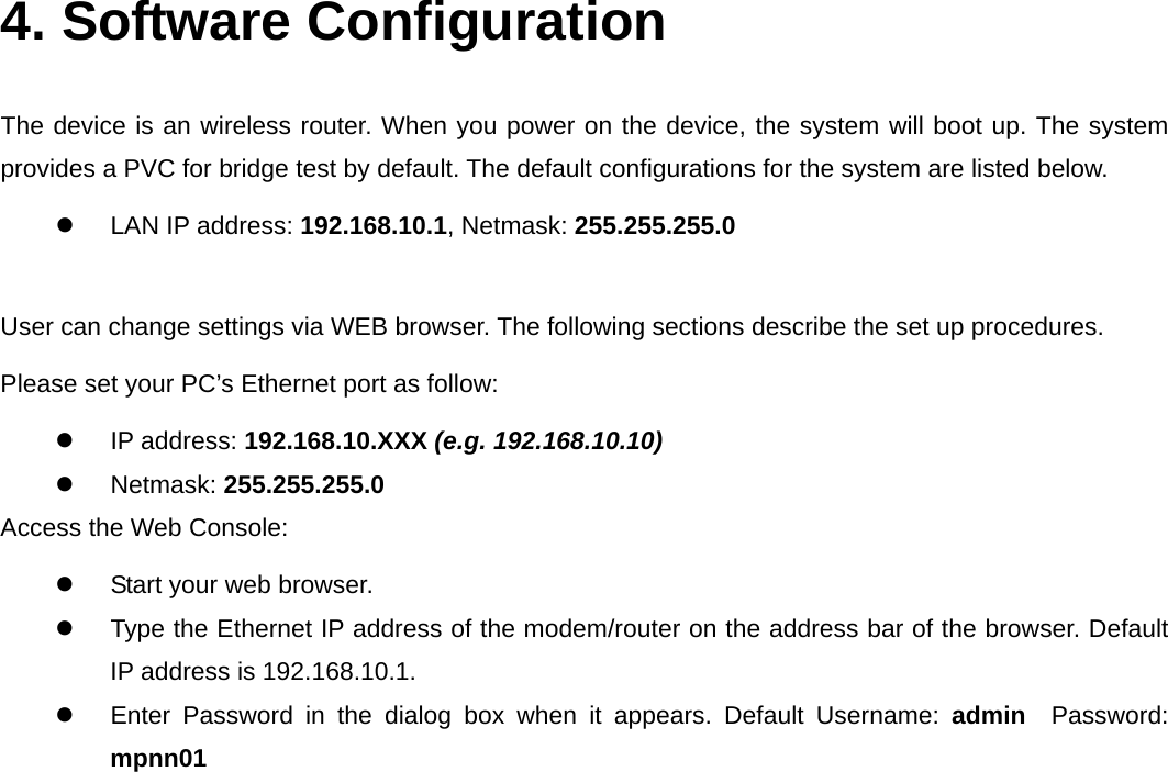  4. Software Configuration  The device is an wireless router. When you power on the device, the system will boot up. The system provides a PVC for bridge test by default. The default configurations for the system are listed below.   LAN IP address: 192.168.10.1, Netmask: 255.255.255.0  User can change settings via WEB browser. The following sections describe the set up procedures. Please set your PC’s Ethernet port as follow:  IP address: 192.168.10.XXX (e.g. 192.168.10.10)  Netmask: 255.255.255.0 Access the Web Console:   Start your web browser.   Type the Ethernet IP address of the modem/router on the address bar of the browser. Default IP address is 192.168.10.1.   Enter Password in the dialog box when it appears. Default Username: admin   Password: mpnn01  