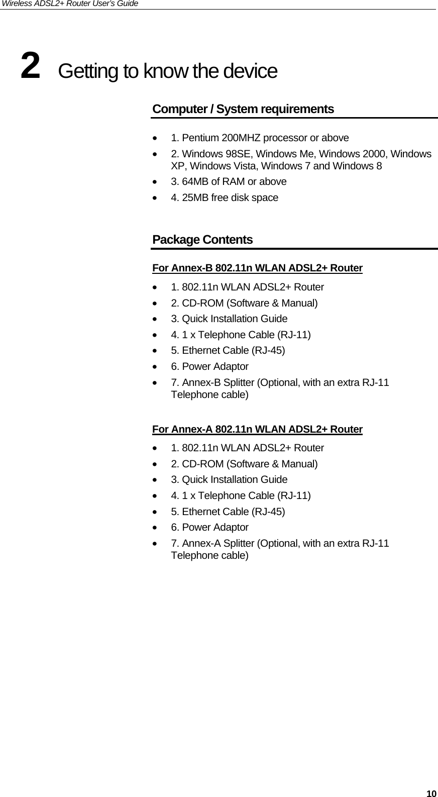 Wireless ADSL2+ Router User’s Guide     102  Getting to know the device Computer / System requirements •  1. Pentium 200MHZ processor or above •  2. Windows 98SE, Windows Me, Windows 2000, Windows XP, Windows Vista, Windows 7 and Windows 8 •  3. 64MB of RAM or above •  4. 25MB free disk space  Package Contents For Annex-B 802.11n WLAN ADSL2+ Router •  1. 802.11n WLAN ADSL2+ Router •  2. CD-ROM (Software &amp; Manual) •  3. Quick Installation Guide •  4. 1 x Telephone Cable (RJ-11) •  5. Ethernet Cable (RJ-45) •  6. Power Adaptor •  7. Annex-B Splitter (Optional, with an extra RJ-11 Telephone cable)  For Annex-A 802.11n WLAN ADSL2+ Router •  1. 802.11n WLAN ADSL2+ Router •  2. CD-ROM (Software &amp; Manual) •  3. Quick Installation Guide •  4. 1 x Telephone Cable (RJ-11) •  5. Ethernet Cable (RJ-45) •  6. Power Adaptor •  7. Annex-A Splitter (Optional, with an extra RJ-11 Telephone cable)            