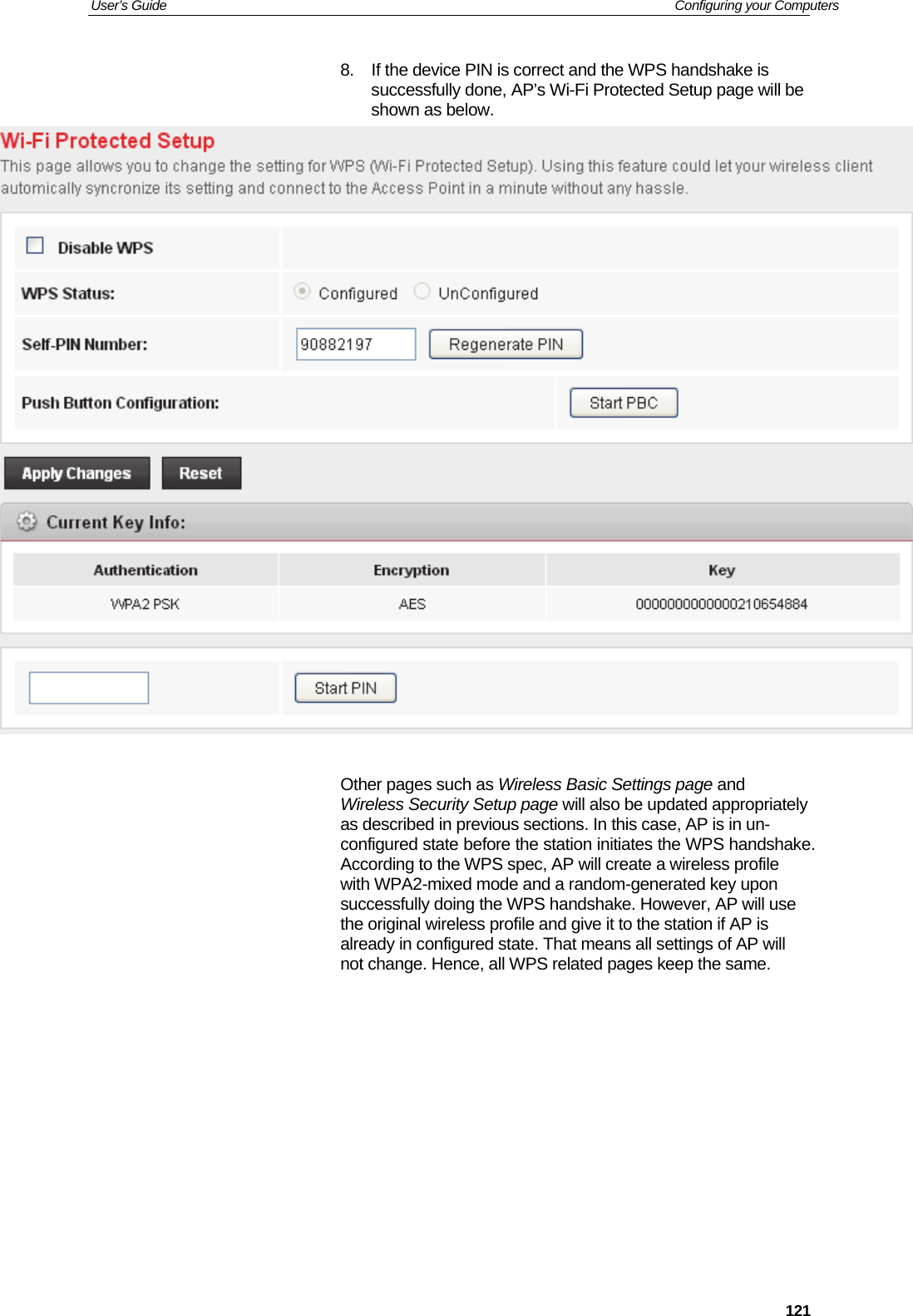 User’s Guide   Configuring your Computers  1218.  If the device PIN is correct and the WPS handshake is successfully done, AP’s Wi-Fi Protected Setup page will be shown as below.   Other pages such as Wireless Basic Settings page and Wireless Security Setup page will also be updated appropriately as described in previous sections. In this case, AP is in un-configured state before the station initiates the WPS handshake. According to the WPS spec, AP will create a wireless profile with WPA2-mixed mode and a random-generated key upon successfully doing the WPS handshake. However, AP will use the original wireless profile and give it to the station if AP is already in configured state. That means all settings of AP will not change. Hence, all WPS related pages keep the same.         