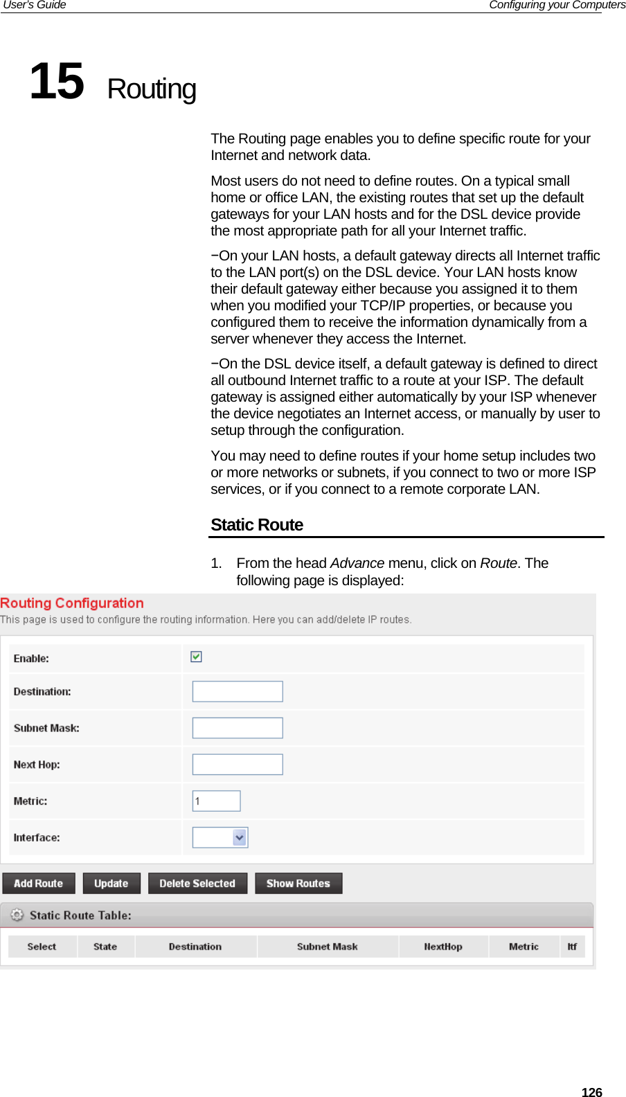 User’s Guide   Configuring your Computers  12615  Routing The Routing page enables you to define specific route for your Internet and network data. Most users do not need to define routes. On a typical small home or office LAN, the existing routes that set up the default gateways for your LAN hosts and for the DSL device provide the most appropriate path for all your Internet traffic. −On your LAN hosts, a default gateway directs all Internet traffic to the LAN port(s) on the DSL device. Your LAN hosts know their default gateway either because you assigned it to them when you modified your TCP/IP properties, or because you configured them to receive the information dynamically from a server whenever they access the Internet. −On the DSL device itself, a default gateway is defined to direct all outbound Internet traffic to a route at your ISP. The default gateway is assigned either automatically by your ISP whenever the device negotiates an Internet access, or manually by user to setup through the configuration. You may need to define routes if your home setup includes two or more networks or subnets, if you connect to two or more ISP services, or if you connect to a remote corporate LAN. Static Route 1. From the head Advance menu, click on Route. The following page is displayed:    