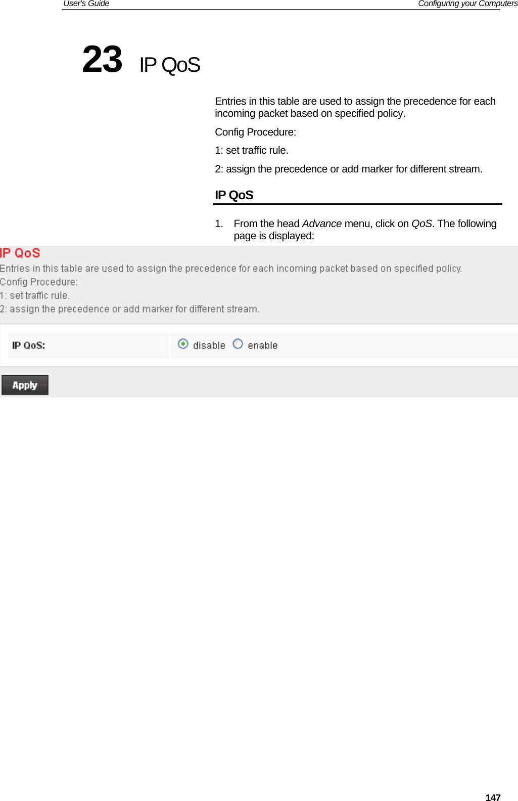 User’s Guide   Configuring your Computers  14723  IP QoS Entries in this table are used to assign the precedence for each incoming packet based on specified policy. Config Procedure: 1: set traffic rule. 2: assign the precedence or add marker for different stream. IP QoS 1. From the head Advance menu, click on QoS. The following page is displayed:                      