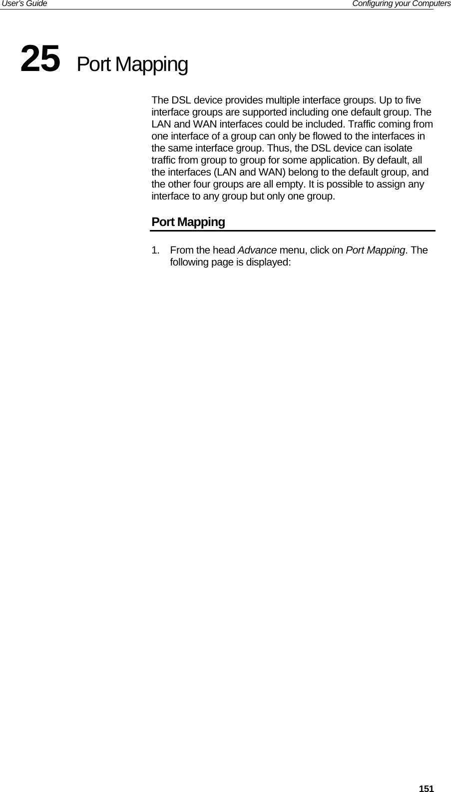 User’s Guide   Configuring your Computers  15125  Port Mapping The DSL device provides multiple interface groups. Up to five interface groups are supported including one default group. The LAN and WAN interfaces could be included. Traffic coming from one interface of a group can only be flowed to the interfaces in the same interface group. Thus, the DSL device can isolate traffic from group to group for some application. By default, all the interfaces (LAN and WAN) belong to the default group, and the other four groups are all empty. It is possible to assign any interface to any group but only one group. Port Mapping 1. From the head Advance menu, click on Port Mapping. The following page is displayed: 