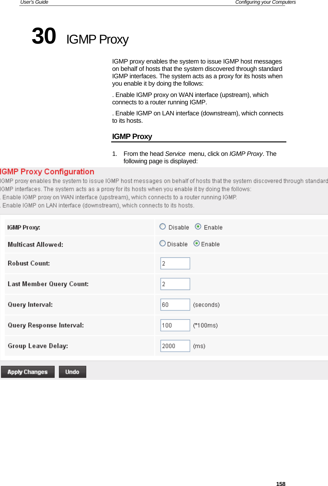 User’s Guide   Configuring your Computers  15830  IGMP Proxy IGMP proxy enables the system to issue IGMP host messages on behalf of hosts that the system discovered through standard IGMP interfaces. The system acts as a proxy for its hosts when you enable it by doing the follows: . Enable IGMP proxy on WAN interface (upstream), which connects to a router running IGMP. . Enable IGMP on LAN interface (downstream), which connects to its hosts. IGMP Proxy 1. From the head Service  menu, click on IGMP Proxy. The following page is displayed:         