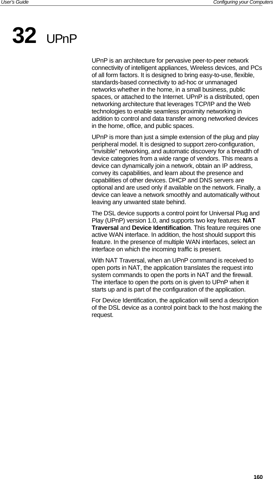 User’s Guide   Configuring your Computers  16032  UPnP UPnP is an architecture for pervasive peer-to-peer network connectivity of intelligent appliances, Wireless devices, and PCs of all form factors. It is designed to bring easy-to-use, flexible, standards-based connectivity to ad-hoc or unmanaged networks whether in the home, in a small business, public spaces, or attached to the Internet. UPnP is a distributed, open networking architecture that leverages TCP/IP and the Web technologies to enable seamless proximity networking in addition to control and data transfer among networked devices in the home, office, and public spaces. UPnP is more than just a simple extension of the plug and play peripheral model. It is designed to support zero-configuration, &quot;invisible&quot; networking, and automatic discovery for a breadth of device categories from a wide range of vendors. This means a device can dynamically join a network, obtain an IP address, convey its capabilities, and learn about the presence and capabilities of other devices. DHCP and DNS servers are optional and are used only if available on the network. Finally, a device can leave a network smoothly and automatically without leaving any unwanted state behind. The DSL device supports a control point for Universal Plug and Play (UPnP) version 1.0, and supports two key features: NAT Traversal and Device Identification. This feature requires one active WAN interface. In addition, the host should support this feature. In the presence of multiple WAN interfaces, select an interface on which the incoming traffic is present. With NAT Traversal, when an UPnP command is received to open ports in NAT, the application translates the request into system commands to open the ports in NAT and the firewall. The interface to open the ports on is given to UPnP when it starts up and is part of the configuration of the application. For Device Identification, the application will send a description of the DSL device as a control point back to the host making the request.             