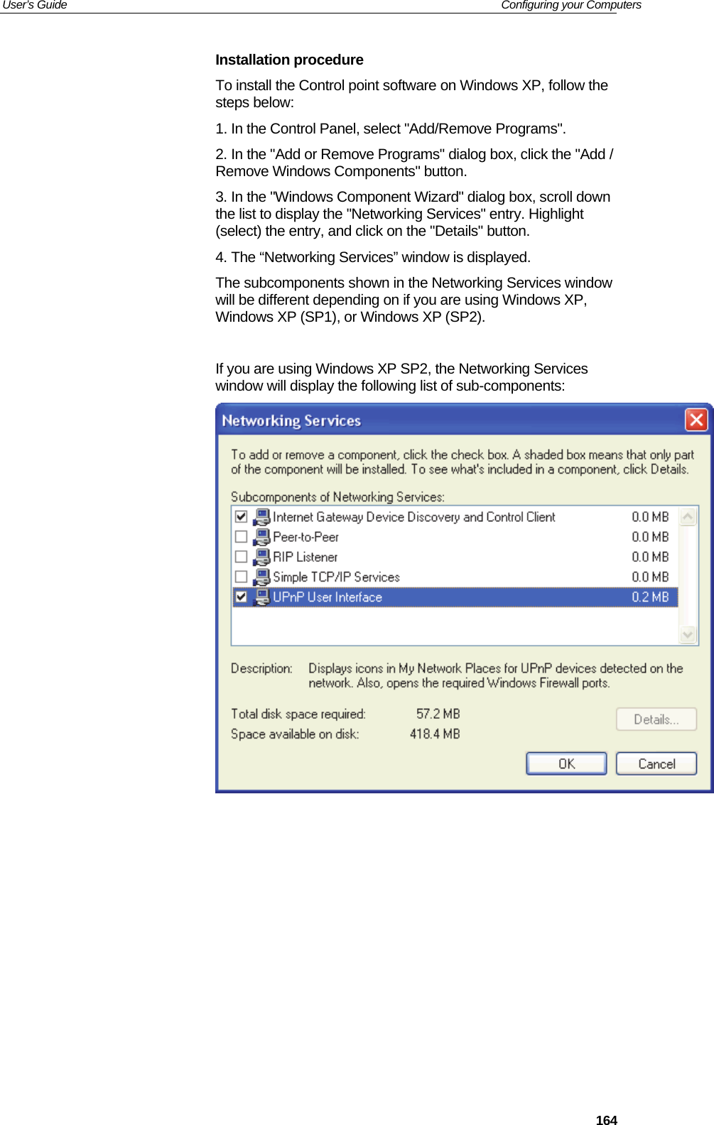 User’s Guide   Configuring your Computers  164Installation procedure To install the Control point software on Windows XP, follow the steps below:  1. In the Control Panel, select &quot;Add/Remove Programs&quot;.  2. In the &quot;Add or Remove Programs&quot; dialog box, click the &quot;Add / Remove Windows Components&quot; button.  3. In the &quot;Windows Component Wizard&quot; dialog box, scroll down the list to display the &quot;Networking Services&quot; entry. Highlight (select) the entry, and click on the &quot;Details&quot; button. 4. The “Networking Services” window is displayed.  The subcomponents shown in the Networking Services window will be different depending on if you are using Windows XP, Windows XP (SP1), or Windows XP (SP2).  If you are using Windows XP SP2, the Networking Services window will display the following list of sub-components:         