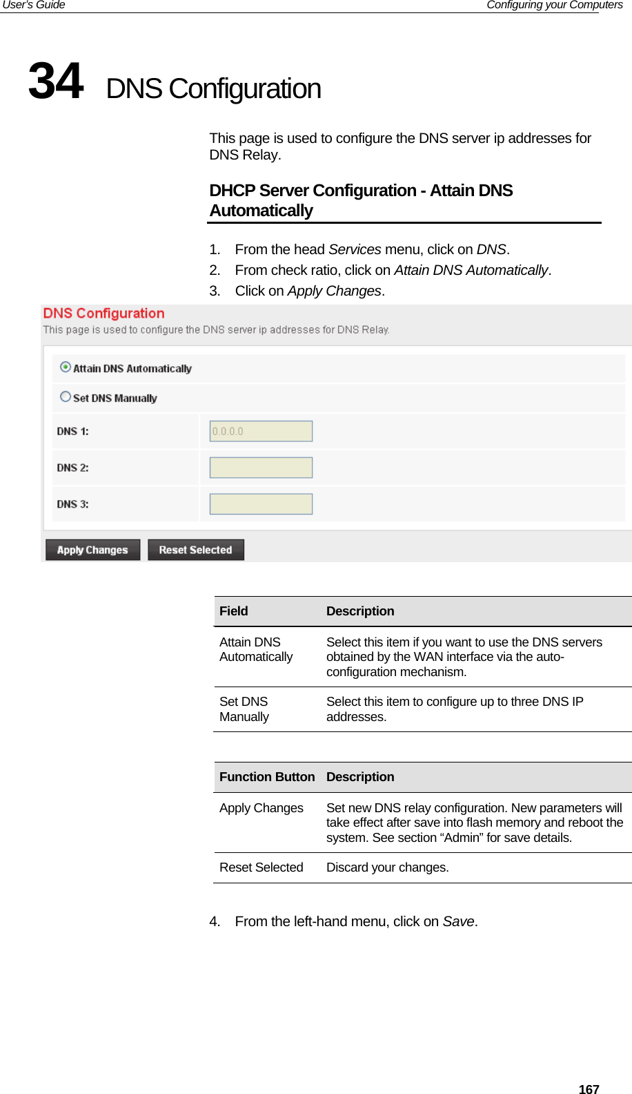 User’s Guide   Configuring your Computers  16734  DNS Configuration This page is used to configure the DNS server ip addresses for DNS Relay. DHCP Server Configuration - Attain DNS Automatically 1. From the head Services menu, click on DNS. 2.  From check ratio, click on Attain DNS Automatically. 3. Click on Apply Changes.                 4.  From the left-hand menu, click on Save. Field  Description Attain DNS Automatically  Select this item if you want to use the DNS servers obtained by the WAN interface via the auto-configuration mechanism. Set DNS Manually  Select this item to configure up to three DNS IP addresses. Function Button Description Apply Changes  Set new DNS relay configuration. New parameters will take effect after save into flash memory and reboot the system. See section “Admin” for save details. Reset Selected  Discard your changes. 