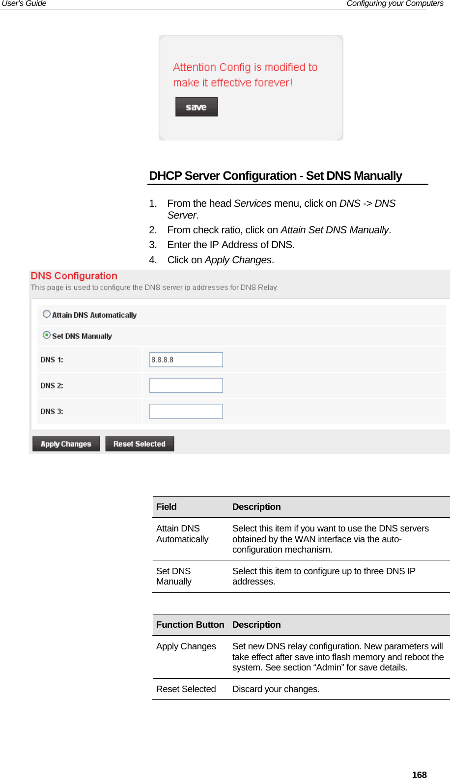 User’s Guide   Configuring your Computers  168  DHCP Server Configuration - Set DNS Manually 1. From the head Services menu, click on DNS -&gt; DNS Server. 2.  From check ratio, click on Attain Set DNS Manually. 3.  Enter the IP Address of DNS. 4. Click on Apply Changes.                   Field  Description Attain DNS Automatically  Select this item if you want to use the DNS servers obtained by the WAN interface via the auto-configuration mechanism. Set DNS Manually  Select this item to configure up to three DNS IP addresses. Function Button Description Apply Changes  Set new DNS relay configuration. New parameters will take effect after save into flash memory and reboot the system. See section “Admin” for save details. Reset Selected  Discard your changes. 