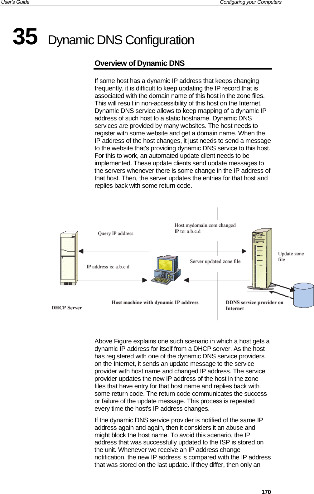 User’s Guide   Configuring your Computers  17035  Dynamic DNS Configuration Overview of Dynamic DNS If some host has a dynamic IP address that keeps changing frequently, it is difficult to keep updating the IP record that is associated with the domain name of this host in the zone files. This will result in non-accessibility of this host on the Internet. Dynamic DNS service allows to keep mapping of a dynamic IP address of such host to a static hostname. Dynamic DNS  services are provided by many websites. The host needs to register with some website and get a domain name. When the IP address of the host changes, it just needs to send a message to the website that&apos;s providing dynamic DNS service to this host. For this to work, an automated update client needs to be implemented. These update clients send update messages to the servers whenever there is some change in the IP address of that host. Then, the server updates the entries for that host and replies back with some return code.    Above Figure explains one such scenario in which a host gets a dynamic IP address for itself from a DHCP server. As the host has registered with one of the dynamic DNS service providers on the Internet, it sends an update message to the service provider with host name and changed IP address. The service provider updates the new IP address of the host in the zone files that have entry for that host name and replies back with some return code. The return code communicates the success or failure of the update message. This process is repeated every time the host&apos;s IP address changes. If the dynamic DNS service provider is notified of the same IP address again and again, then it considers it an abuse and might block the host name. To avoid this scenario, the IP address that was successfully updated to the ISP is stored on the unit. Whenever we receive an IP address change notification, the new IP address is compared with the IP address that was stored on the last update. If they differ, then only an 