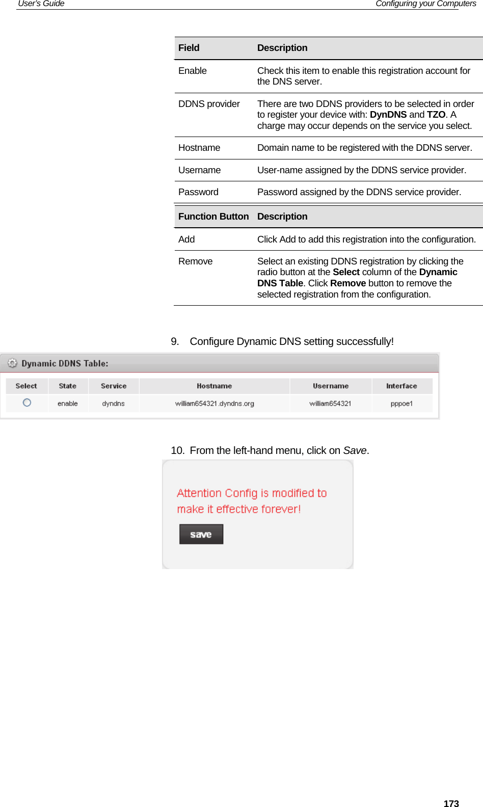 User’s Guide   Configuring your Computers  173                  9.  Configure Dynamic DNS setting successfully!   10.  From the left-hand menu, click on Save.           Field  Description Enable  Check this item to enable this registration account for the DNS server. DDNS provider  There are two DDNS providers to be selected in order to register your device with: DynDNS and TZO. A charge may occur depends on the service you select. Hostname  Domain name to be registered with the DDNS server. Username  User-name assigned by the DDNS service provider. Password  Password assigned by the DDNS service provider. Function Button Description Add  Click Add to add this registration into the configuration.Remove  Select an existing DDNS registration by clicking the radio button at the Select column of the Dynamic DNS Table. Click Remove button to remove the selected registration from the configuration. 