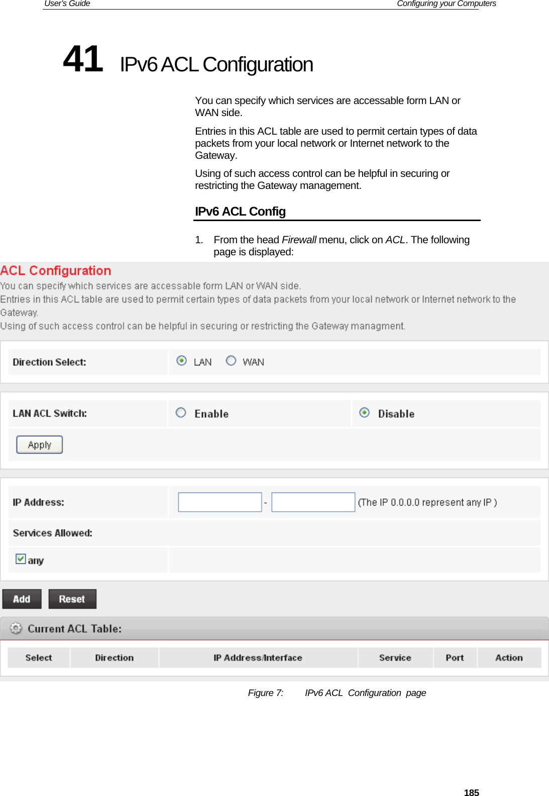 User’s Guide   Configuring your Computers  18541  IPv6 ACL Configuration You can specify which services are accessable form LAN or WAN side. Entries in this ACL table are used to permit certain types of data packets from your local network or Internet network to the Gateway. Using of such access control can be helpful in securing or restricting the Gateway management. IPv6 ACL Config 1. From the head Firewall menu, click on ACL. The following page is displayed:  Figure 7:  IPv6 ACL  Configuration  page     