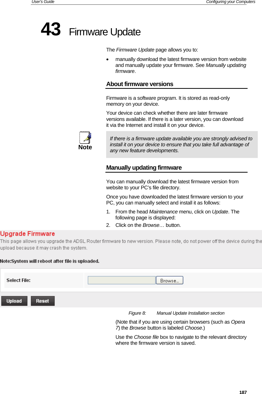 User’s Guide   Configuring your Computers  18743  Firmware Update The Firmware Update page allows you to: •  manually download the latest firmware version from website and manually update your firmware. See Manually updating firmware. About firmware versions Firmware is a software program. It is stored as read-only memory on your device. Your device can check whether there are later firmware versions available. If there is a later version, you can download it via the Internet and install it on your device.  Note  If there is a firmware update available you are strongly advised to install it on your device to ensure that you take full advantage of any new feature developments. Manually updating firmware You can manually download the latest firmware version from website to your PC’s file directory.  Once you have downloaded the latest firmware version to your PC, you can manually select and install it as follows: 1. From the head Maintenance menu, click on Update. The following page is displayed: 2.  Click on the Browse… button.   Figure 8:  Manual Update Installation section (Note that if you are using certain browsers (such as Opera 7) the Browse button is labeled Choose.) Use the Choose file box to navigate to the relevant directory where the firmware version is saved.    