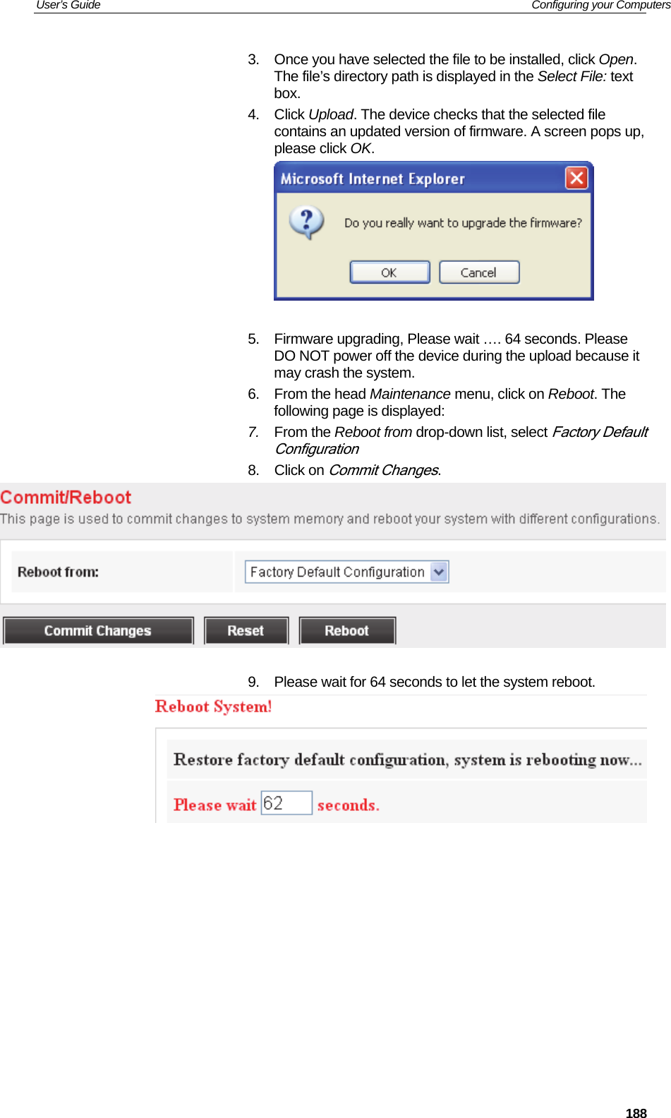 User’s Guide   Configuring your Computers  1883.  Once you have selected the file to be installed, click Open. The file’s directory path is displayed in the Select File: text box. 4. Click Upload. The device checks that the selected file contains an updated version of firmware. A screen pops up, please click OK.   5.  Firmware upgrading, Please wait …. 64 seconds. Please DO NOT power off the device during the upload because it may crash the system. 6. From the head Maintenance menu, click on Reboot. The following page is displayed: 7.  From the Reboot from drop-down list, select Factory Default Configuration 8. Click on Commit Changes.   9.  Please wait for 64 seconds to let the system reboot.             