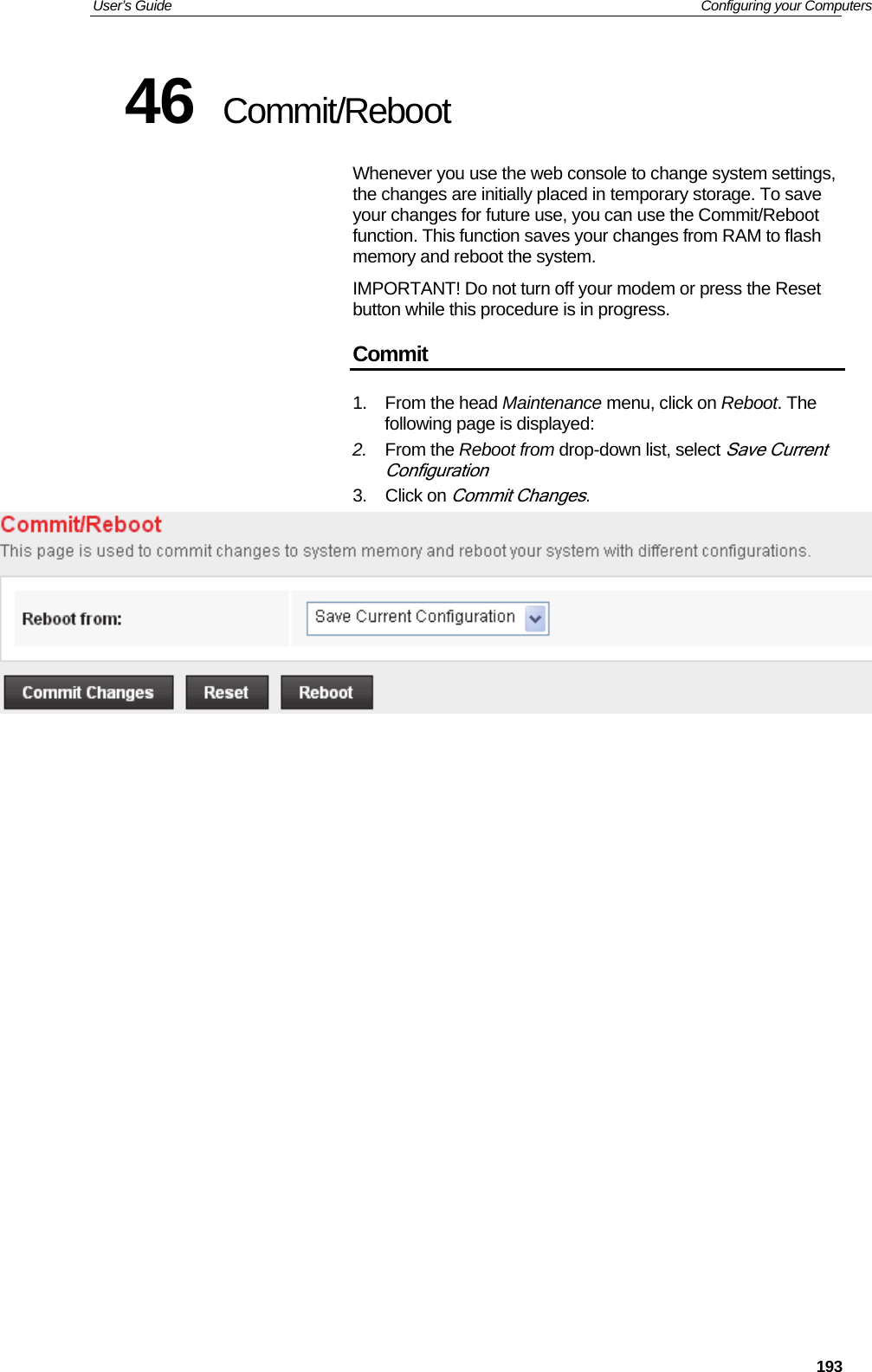 User’s Guide   Configuring your Computers  19346  Commit/Reboot Whenever you use the web console to change system settings, the changes are initially placed in temporary storage. To save your changes for future use, you can use the Commit/Reboot function. This function saves your changes from RAM to flash memory and reboot the system.  IMPORTANT! Do not turn off your modem or press the Reset button while this procedure is in progress. Commit 1. From the head Maintenance menu, click on Reboot. The following page is displayed: 2.  From the Reboot from drop-down list, select Save Current Configuration 3. Click on Commit Changes.                     