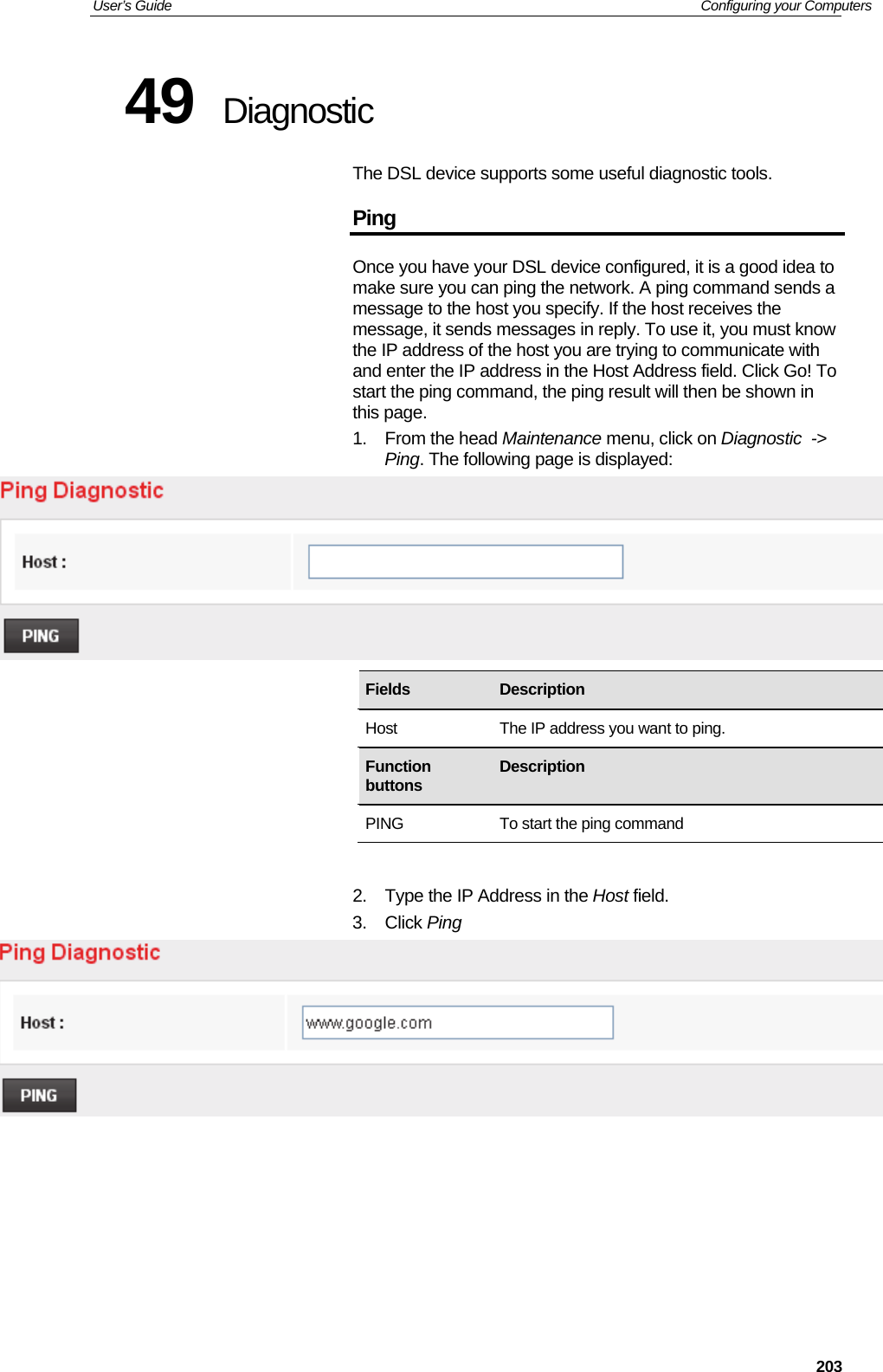 User’s Guide   Configuring your Computers  20349  Diagnostic The DSL device supports some useful diagnostic tools. Ping Once you have your DSL device configured, it is a good idea to make sure you can ping the network. A ping command sends a message to the host you specify. If the host receives the message, it sends messages in reply. To use it, you must know the IP address of the host you are trying to communicate with and enter the IP address in the Host Address field. Click Go! To start the ping command, the ping result will then be shown in this page. 1. From the head Maintenance menu, click on Diagnostic  -&gt; Ping. The following page is displayed:         2.  Type the IP Address in the Host field. 3. Click Ping         Fields   Description Host  The IP address you want to ping. Function buttons  Description PING  To start the ping command 