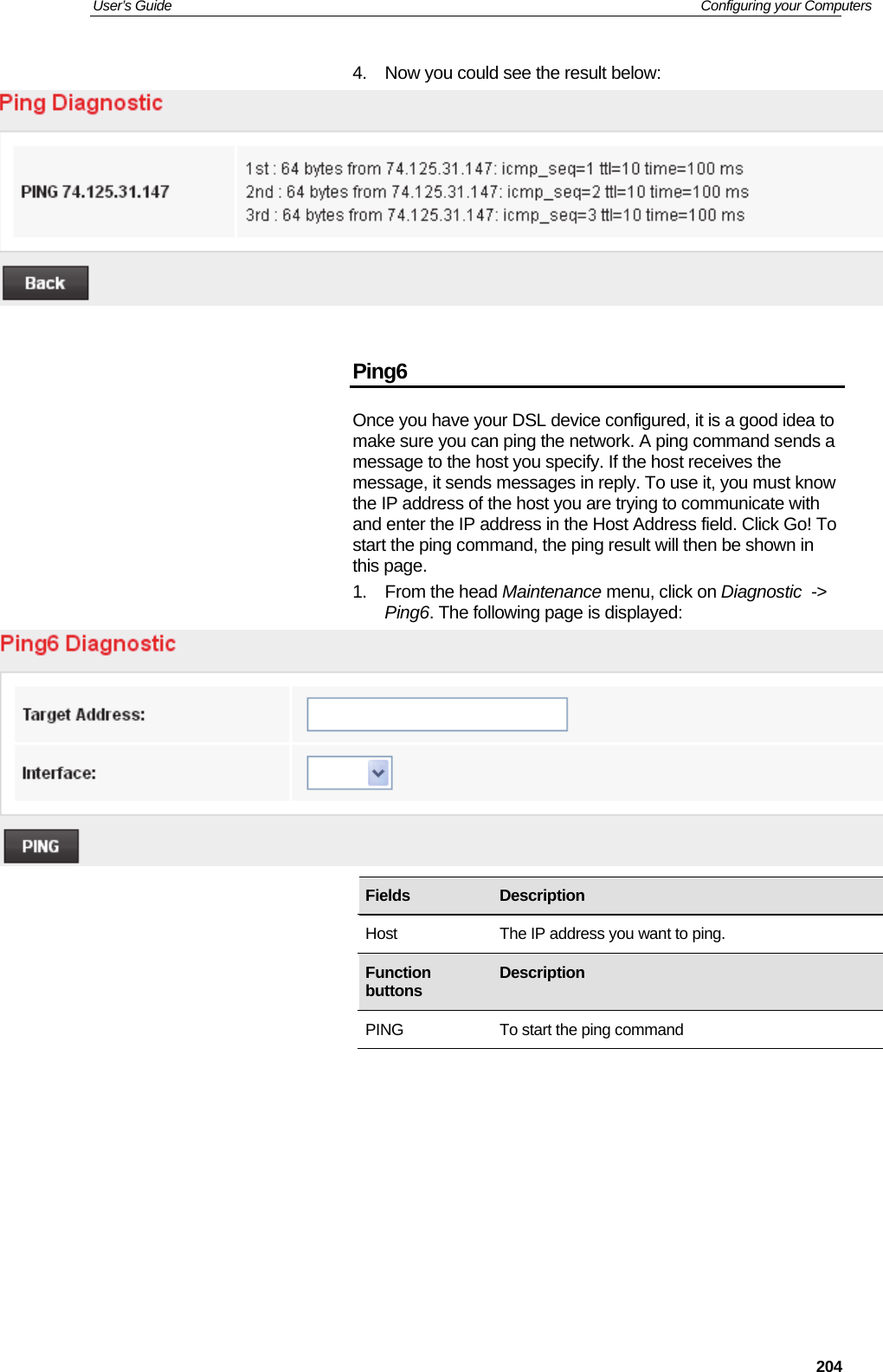 User’s Guide   Configuring your Computers  2044.  Now you could see the result below:    Ping6 Once you have your DSL device configured, it is a good idea to make sure you can ping the network. A ping command sends a message to the host you specify. If the host receives the message, it sends messages in reply. To use it, you must know the IP address of the host you are trying to communicate with and enter the IP address in the Host Address field. Click Go! To start the ping command, the ping result will then be shown in this page. 1. From the head Maintenance menu, click on Diagnostic  -&gt; Ping6. The following page is displayed:              Fields   Description Host  The IP address you want to ping. Function buttons  Description PING  To start the ping command 