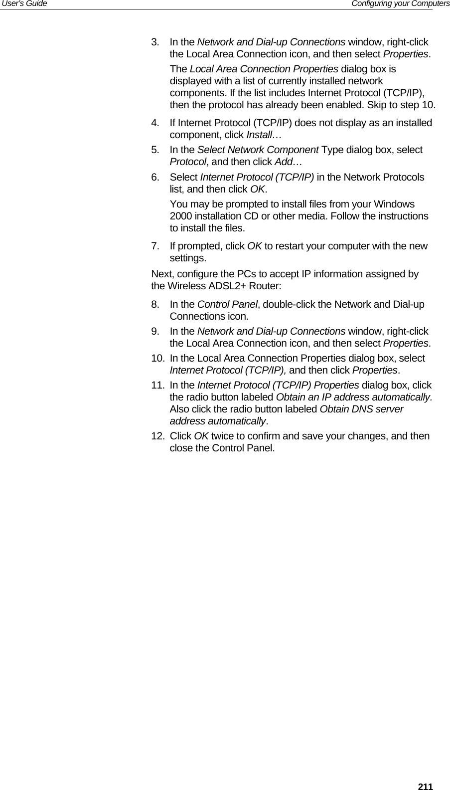 User’s Guide   Configuring your Computers  2113. In the Network and Dial-up Connections window, right-click the Local Area Connection icon, and then select Properties. The Local Area Connection Properties dialog box is displayed with a list of currently installed network components. If the list includes Internet Protocol (TCP/IP), then the protocol has already been enabled. Skip to step 10. 4.  If Internet Protocol (TCP/IP) does not display as an installed component, click Install… 5. In the Select Network Component Type dialog box, select Protocol, and then click Add… 6. Select Internet Protocol (TCP/IP) in the Network Protocols list, and then click OK. You may be prompted to install files from your Windows 2000 installation CD or other media. Follow the instructions to install the files. 7. If prompted, click OK to restart your computer with the new settings. Next, configure the PCs to accept IP information assigned by the Wireless ADSL2+ Router: 8. In the Control Panel, double-click the Network and Dial-up Connections icon. 9. In the Network and Dial-up Connections window, right-click the Local Area Connection icon, and then select Properties. 10.  In the Local Area Connection Properties dialog box, select Internet Protocol (TCP/IP), and then click Properties.  11. In the Internet Protocol (TCP/IP) Properties dialog box, click the radio button labeled Obtain an IP address automatically. Also click the radio button labeled Obtain DNS server address automatically. 12. Click OK twice to confirm and save your changes, and then close the Control Panel.  